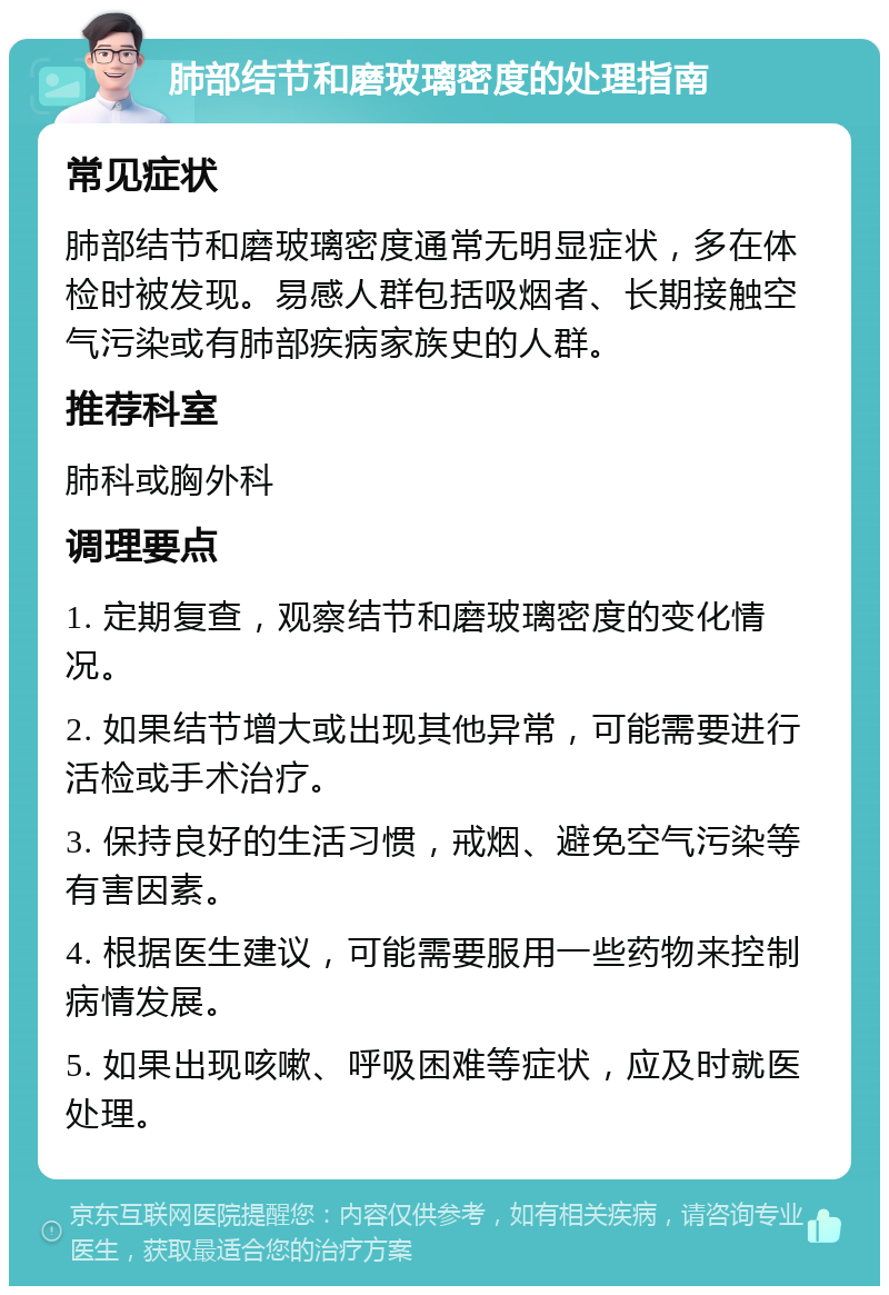 肺部结节和磨玻璃密度的处理指南 常见症状 肺部结节和磨玻璃密度通常无明显症状，多在体检时被发现。易感人群包括吸烟者、长期接触空气污染或有肺部疾病家族史的人群。 推荐科室 肺科或胸外科 调理要点 1. 定期复查，观察结节和磨玻璃密度的变化情况。 2. 如果结节增大或出现其他异常，可能需要进行活检或手术治疗。 3. 保持良好的生活习惯，戒烟、避免空气污染等有害因素。 4. 根据医生建议，可能需要服用一些药物来控制病情发展。 5. 如果出现咳嗽、呼吸困难等症状，应及时就医处理。