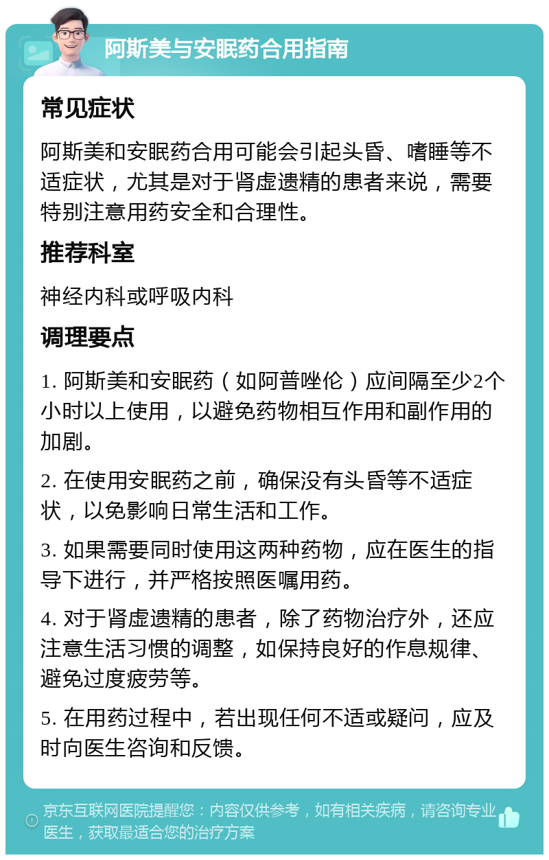 阿斯美与安眠药合用指南 常见症状 阿斯美和安眠药合用可能会引起头昏、嗜睡等不适症状，尤其是对于肾虚遗精的患者来说，需要特别注意用药安全和合理性。 推荐科室 神经内科或呼吸内科 调理要点 1. 阿斯美和安眠药（如阿普唑伦）应间隔至少2个小时以上使用，以避免药物相互作用和副作用的加剧。 2. 在使用安眠药之前，确保没有头昏等不适症状，以免影响日常生活和工作。 3. 如果需要同时使用这两种药物，应在医生的指导下进行，并严格按照医嘱用药。 4. 对于肾虚遗精的患者，除了药物治疗外，还应注意生活习惯的调整，如保持良好的作息规律、避免过度疲劳等。 5. 在用药过程中，若出现任何不适或疑问，应及时向医生咨询和反馈。