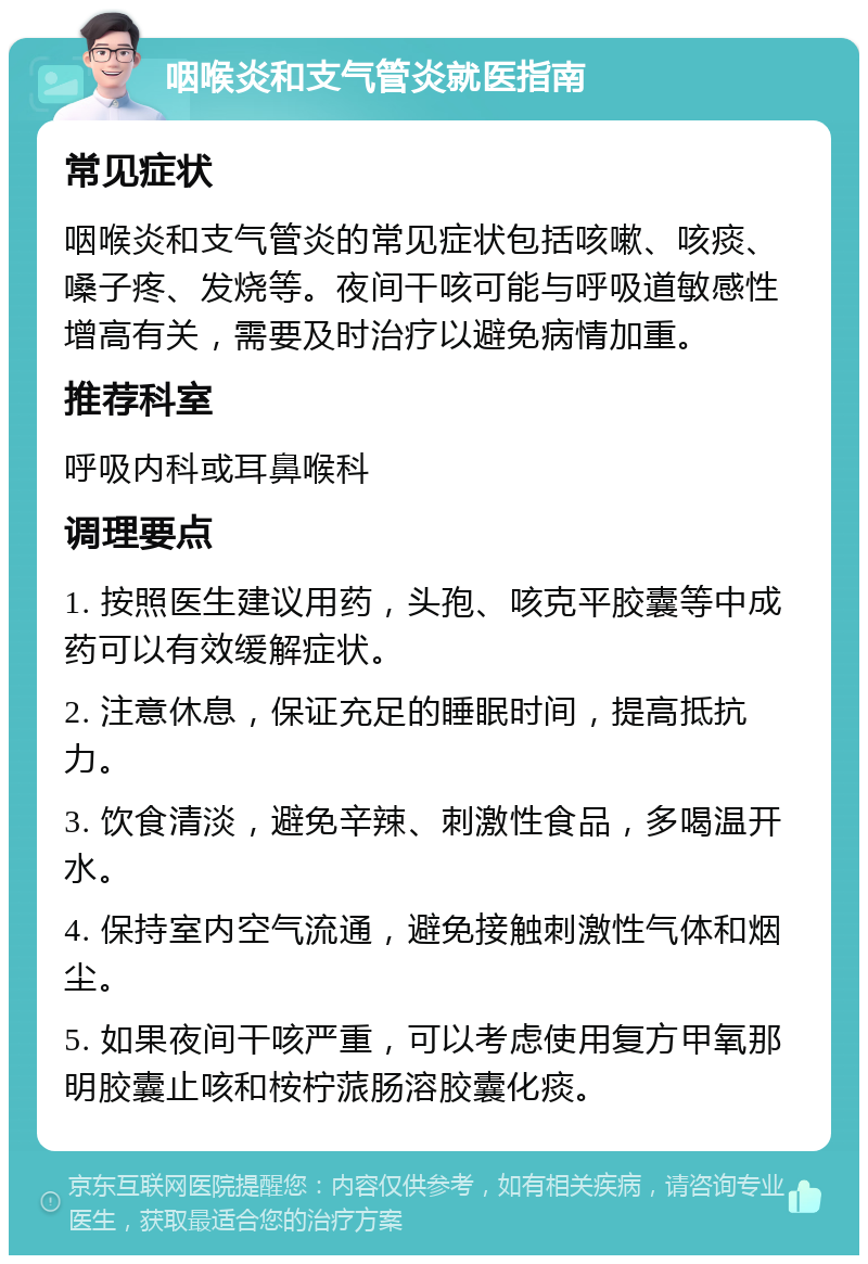 咽喉炎和支气管炎就医指南 常见症状 咽喉炎和支气管炎的常见症状包括咳嗽、咳痰、嗓子疼、发烧等。夜间干咳可能与呼吸道敏感性增高有关，需要及时治疗以避免病情加重。 推荐科室 呼吸内科或耳鼻喉科 调理要点 1. 按照医生建议用药，头孢、咳克平胶囊等中成药可以有效缓解症状。 2. 注意休息，保证充足的睡眠时间，提高抵抗力。 3. 饮食清淡，避免辛辣、刺激性食品，多喝温开水。 4. 保持室内空气流通，避免接触刺激性气体和烟尘。 5. 如果夜间干咳严重，可以考虑使用复方甲氧那明胶囊止咳和桉柠蒎肠溶胶囊化痰。