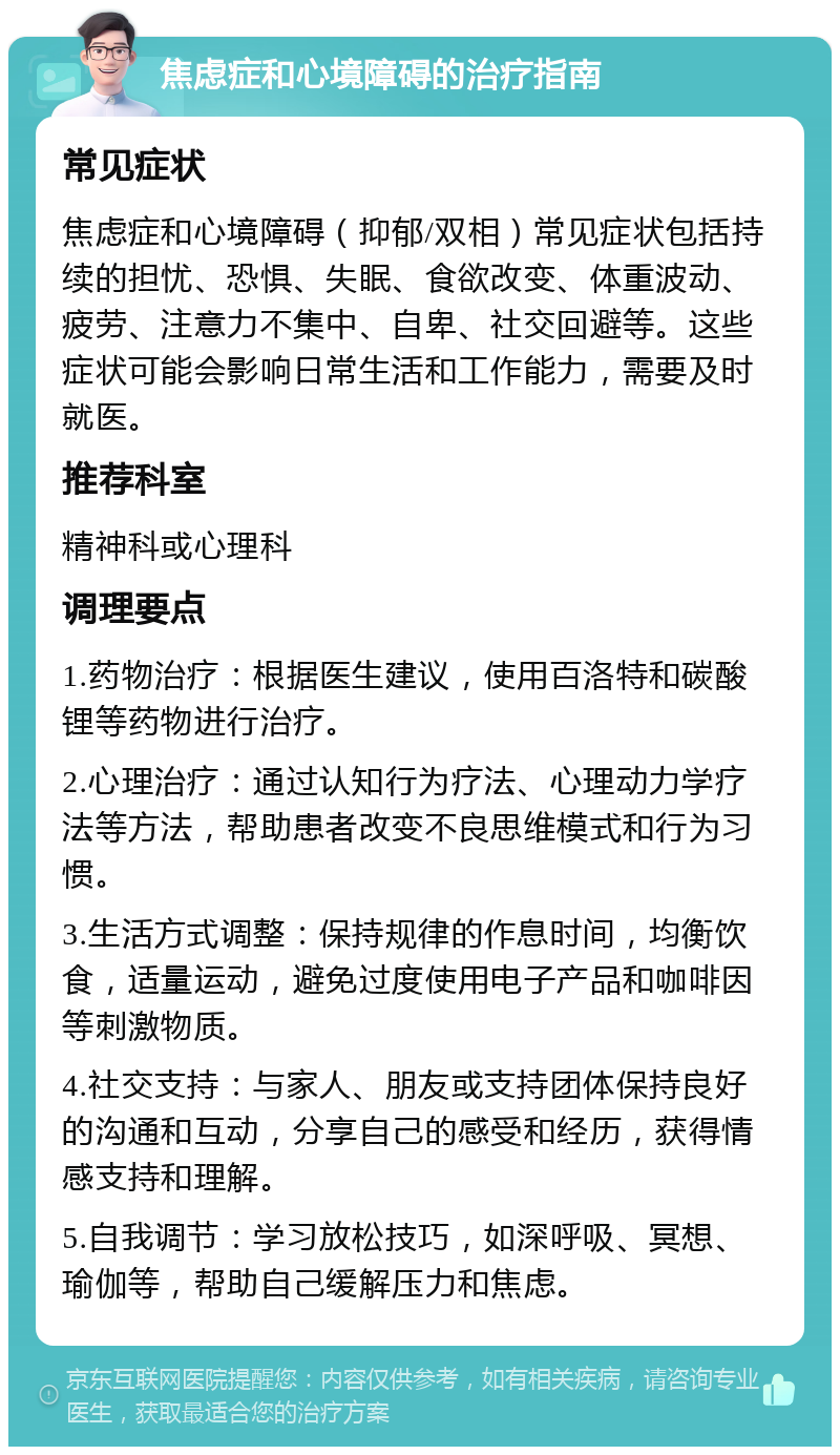 焦虑症和心境障碍的治疗指南 常见症状 焦虑症和心境障碍（抑郁/双相）常见症状包括持续的担忧、恐惧、失眠、食欲改变、体重波动、疲劳、注意力不集中、自卑、社交回避等。这些症状可能会影响日常生活和工作能力，需要及时就医。 推荐科室 精神科或心理科 调理要点 1.药物治疗：根据医生建议，使用百洛特和碳酸锂等药物进行治疗。 2.心理治疗：通过认知行为疗法、心理动力学疗法等方法，帮助患者改变不良思维模式和行为习惯。 3.生活方式调整：保持规律的作息时间，均衡饮食，适量运动，避免过度使用电子产品和咖啡因等刺激物质。 4.社交支持：与家人、朋友或支持团体保持良好的沟通和互动，分享自己的感受和经历，获得情感支持和理解。 5.自我调节：学习放松技巧，如深呼吸、冥想、瑜伽等，帮助自己缓解压力和焦虑。