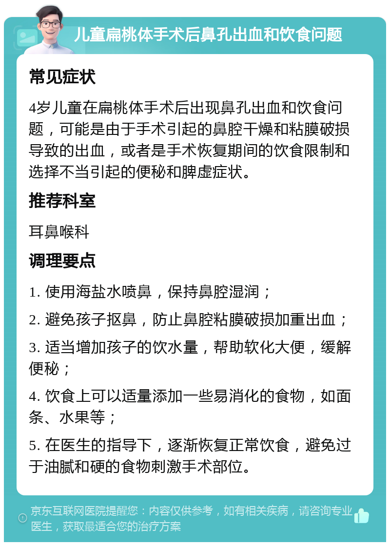 儿童扁桃体手术后鼻孔出血和饮食问题 常见症状 4岁儿童在扁桃体手术后出现鼻孔出血和饮食问题，可能是由于手术引起的鼻腔干燥和粘膜破损导致的出血，或者是手术恢复期间的饮食限制和选择不当引起的便秘和脾虚症状。 推荐科室 耳鼻喉科 调理要点 1. 使用海盐水喷鼻，保持鼻腔湿润； 2. 避免孩子抠鼻，防止鼻腔粘膜破损加重出血； 3. 适当增加孩子的饮水量，帮助软化大便，缓解便秘； 4. 饮食上可以适量添加一些易消化的食物，如面条、水果等； 5. 在医生的指导下，逐渐恢复正常饮食，避免过于油腻和硬的食物刺激手术部位。