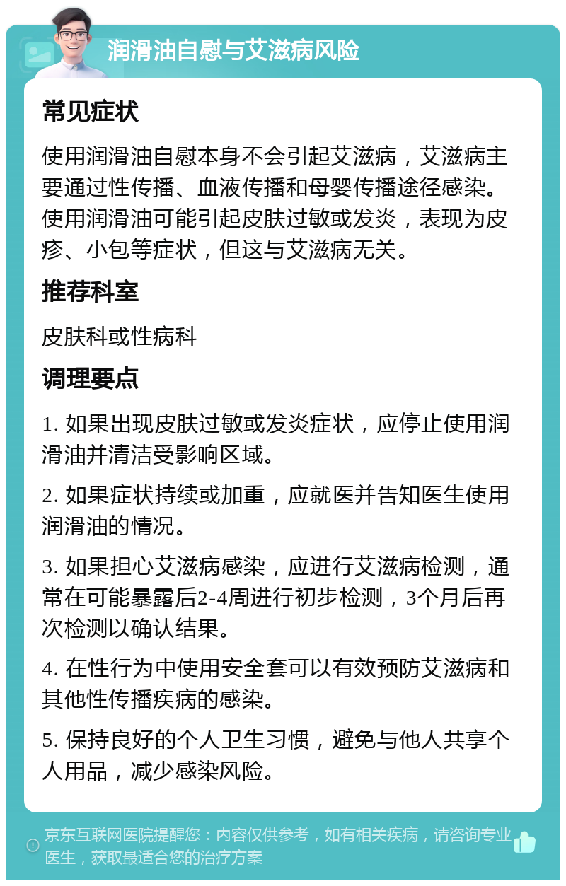 润滑油自慰与艾滋病风险 常见症状 使用润滑油自慰本身不会引起艾滋病，艾滋病主要通过性传播、血液传播和母婴传播途径感染。使用润滑油可能引起皮肤过敏或发炎，表现为皮疹、小包等症状，但这与艾滋病无关。 推荐科室 皮肤科或性病科 调理要点 1. 如果出现皮肤过敏或发炎症状，应停止使用润滑油并清洁受影响区域。 2. 如果症状持续或加重，应就医并告知医生使用润滑油的情况。 3. 如果担心艾滋病感染，应进行艾滋病检测，通常在可能暴露后2-4周进行初步检测，3个月后再次检测以确认结果。 4. 在性行为中使用安全套可以有效预防艾滋病和其他性传播疾病的感染。 5. 保持良好的个人卫生习惯，避免与他人共享个人用品，减少感染风险。