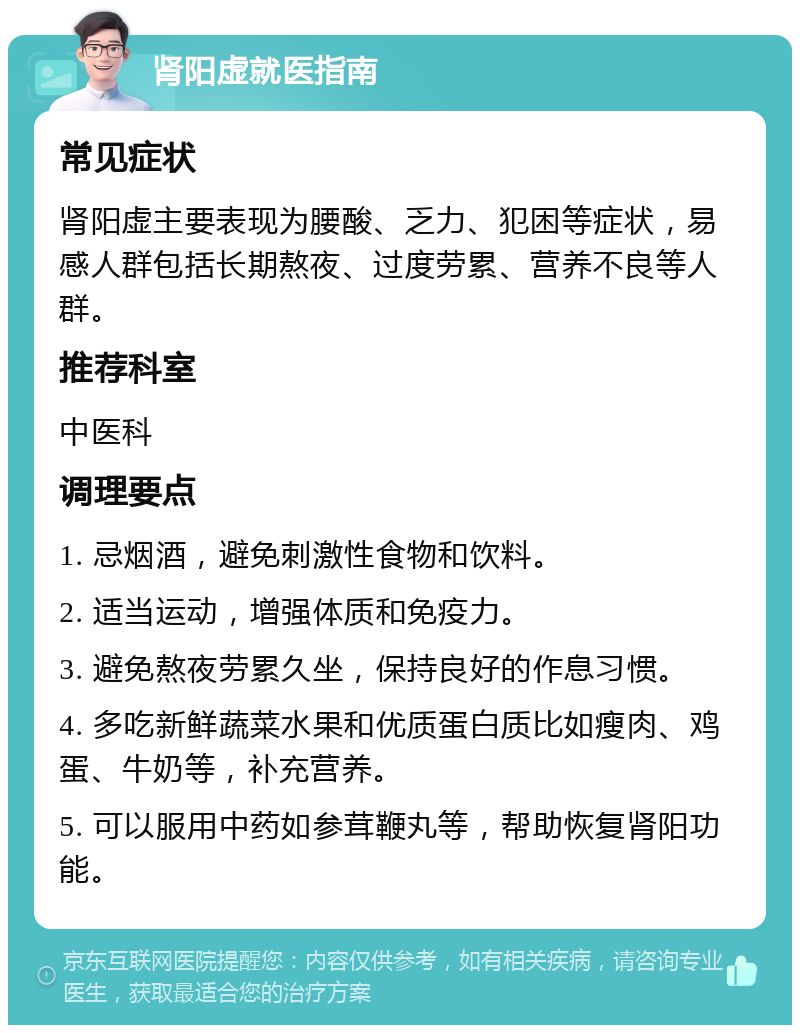 肾阳虚就医指南 常见症状 肾阳虚主要表现为腰酸、乏力、犯困等症状，易感人群包括长期熬夜、过度劳累、营养不良等人群。 推荐科室 中医科 调理要点 1. 忌烟酒，避免刺激性食物和饮料。 2. 适当运动，增强体质和免疫力。 3. 避免熬夜劳累久坐，保持良好的作息习惯。 4. 多吃新鲜蔬菜水果和优质蛋白质比如瘦肉、鸡蛋、牛奶等，补充营养。 5. 可以服用中药如参茸鞭丸等，帮助恢复肾阳功能。