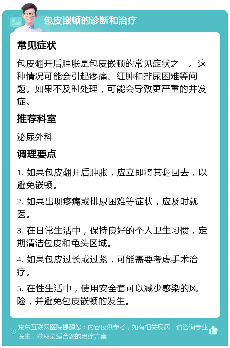 包皮嵌顿的诊断和治疗 常见症状 包皮翻开后肿胀是包皮嵌顿的常见症状之一。这种情况可能会引起疼痛、红肿和排尿困难等问题。如果不及时处理，可能会导致更严重的并发症。 推荐科室 泌尿外科 调理要点 1. 如果包皮翻开后肿胀，应立即将其翻回去，以避免嵌顿。 2. 如果出现疼痛或排尿困难等症状，应及时就医。 3. 在日常生活中，保持良好的个人卫生习惯，定期清洁包皮和龟头区域。 4. 如果包皮过长或过紧，可能需要考虑手术治疗。 5. 在性生活中，使用安全套可以减少感染的风险，并避免包皮嵌顿的发生。