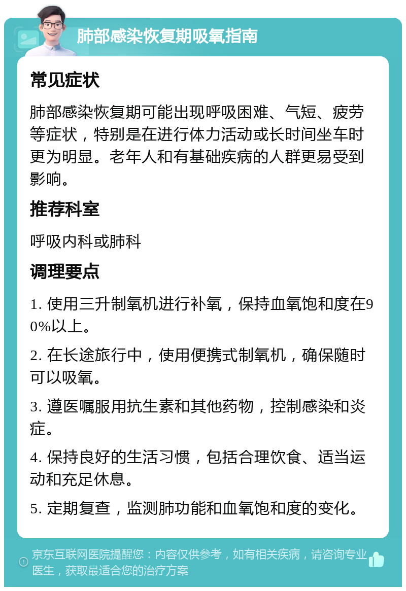 肺部感染恢复期吸氧指南 常见症状 肺部感染恢复期可能出现呼吸困难、气短、疲劳等症状，特别是在进行体力活动或长时间坐车时更为明显。老年人和有基础疾病的人群更易受到影响。 推荐科室 呼吸内科或肺科 调理要点 1. 使用三升制氧机进行补氧，保持血氧饱和度在90%以上。 2. 在长途旅行中，使用便携式制氧机，确保随时可以吸氧。 3. 遵医嘱服用抗生素和其他药物，控制感染和炎症。 4. 保持良好的生活习惯，包括合理饮食、适当运动和充足休息。 5. 定期复查，监测肺功能和血氧饱和度的变化。