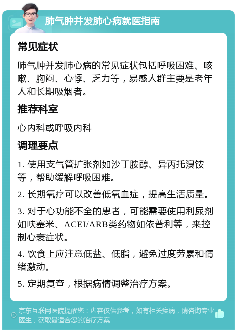 肺气肿并发肺心病就医指南 常见症状 肺气肿并发肺心病的常见症状包括呼吸困难、咳嗽、胸闷、心悸、乏力等，易感人群主要是老年人和长期吸烟者。 推荐科室 心内科或呼吸内科 调理要点 1. 使用支气管扩张剂如沙丁胺醇、异丙托溴铵等，帮助缓解呼吸困难。 2. 长期氧疗可以改善低氧血症，提高生活质量。 3. 对于心功能不全的患者，可能需要使用利尿剂如呋塞米、ACEI/ARB类药物如依普利等，来控制心衰症状。 4. 饮食上应注意低盐、低脂，避免过度劳累和情绪激动。 5. 定期复查，根据病情调整治疗方案。