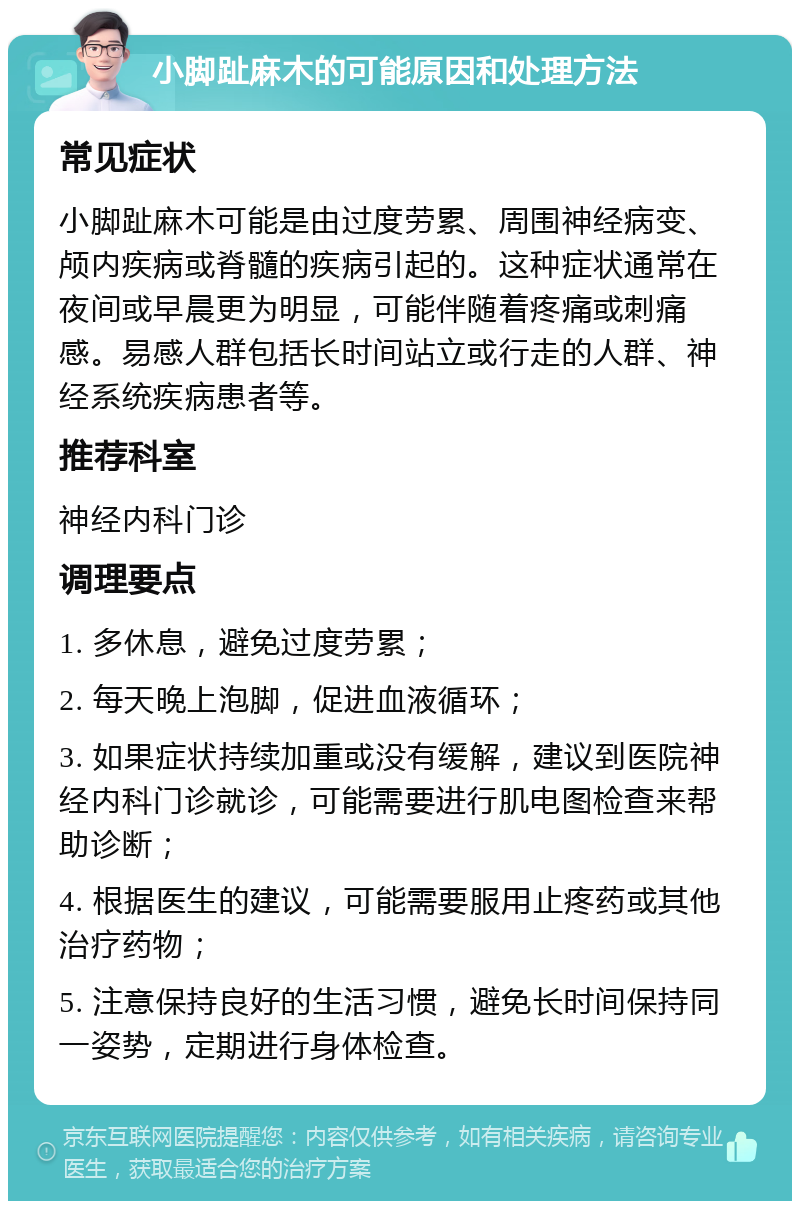 小脚趾麻木的可能原因和处理方法 常见症状 小脚趾麻木可能是由过度劳累、周围神经病变、颅内疾病或脊髓的疾病引起的。这种症状通常在夜间或早晨更为明显，可能伴随着疼痛或刺痛感。易感人群包括长时间站立或行走的人群、神经系统疾病患者等。 推荐科室 神经内科门诊 调理要点 1. 多休息，避免过度劳累； 2. 每天晚上泡脚，促进血液循环； 3. 如果症状持续加重或没有缓解，建议到医院神经内科门诊就诊，可能需要进行肌电图检查来帮助诊断； 4. 根据医生的建议，可能需要服用止疼药或其他治疗药物； 5. 注意保持良好的生活习惯，避免长时间保持同一姿势，定期进行身体检查。