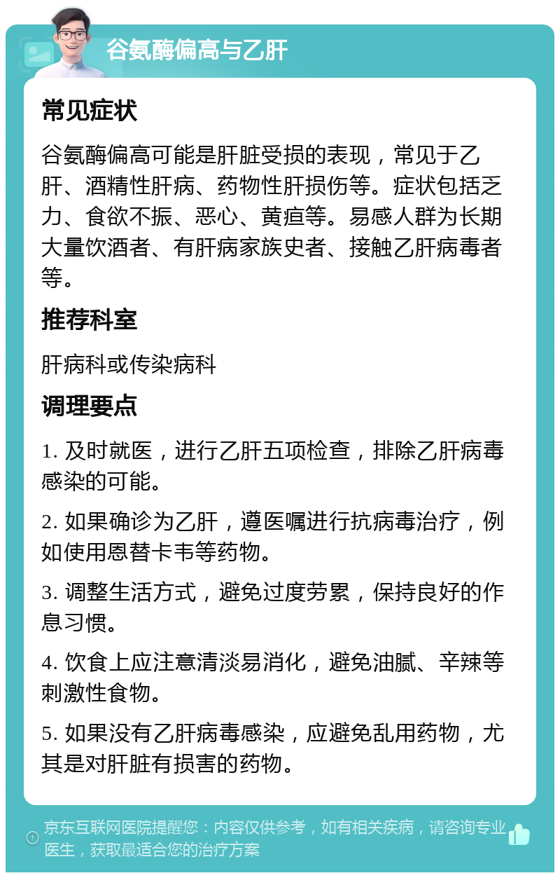 谷氨酶偏高与乙肝 常见症状 谷氨酶偏高可能是肝脏受损的表现，常见于乙肝、酒精性肝病、药物性肝损伤等。症状包括乏力、食欲不振、恶心、黄疸等。易感人群为长期大量饮酒者、有肝病家族史者、接触乙肝病毒者等。 推荐科室 肝病科或传染病科 调理要点 1. 及时就医，进行乙肝五项检查，排除乙肝病毒感染的可能。 2. 如果确诊为乙肝，遵医嘱进行抗病毒治疗，例如使用恩替卡韦等药物。 3. 调整生活方式，避免过度劳累，保持良好的作息习惯。 4. 饮食上应注意清淡易消化，避免油腻、辛辣等刺激性食物。 5. 如果没有乙肝病毒感染，应避免乱用药物，尤其是对肝脏有损害的药物。