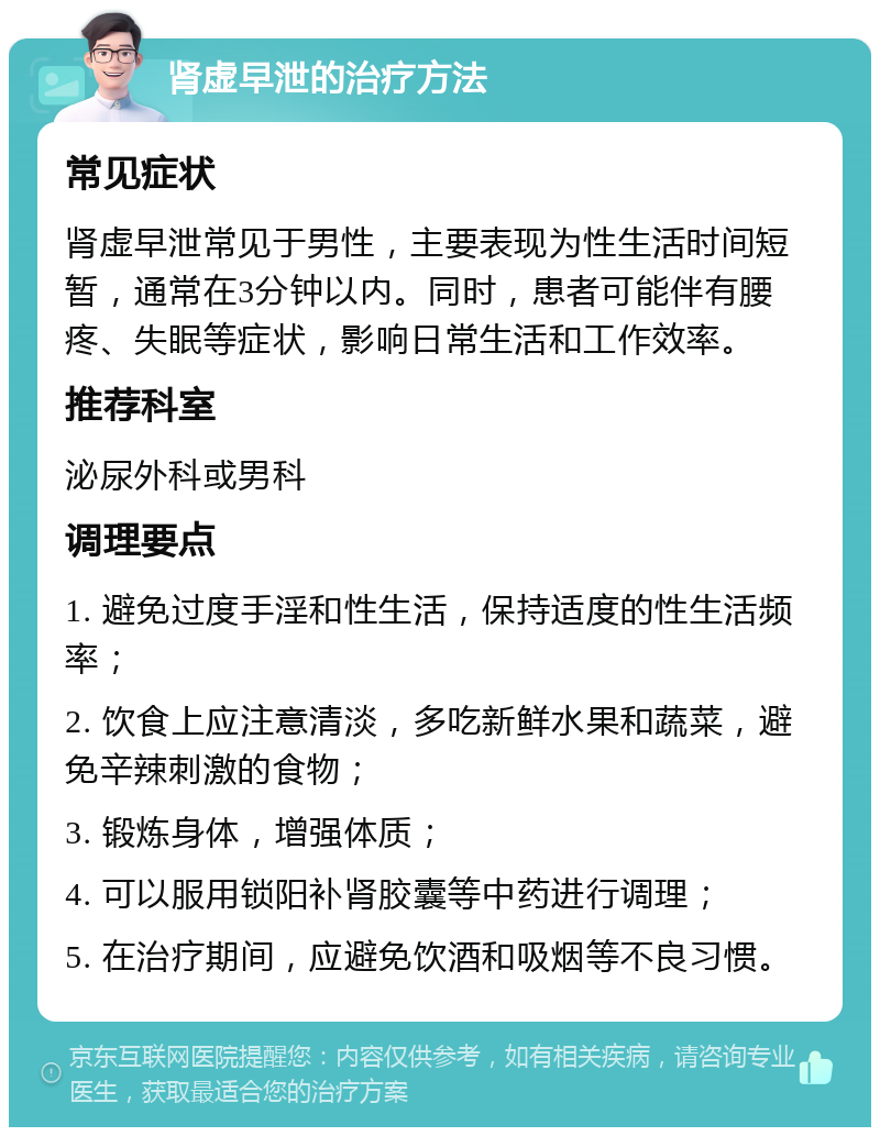 肾虚早泄的治疗方法 常见症状 肾虚早泄常见于男性，主要表现为性生活时间短暂，通常在3分钟以内。同时，患者可能伴有腰疼、失眠等症状，影响日常生活和工作效率。 推荐科室 泌尿外科或男科 调理要点 1. 避免过度手淫和性生活，保持适度的性生活频率； 2. 饮食上应注意清淡，多吃新鲜水果和蔬菜，避免辛辣刺激的食物； 3. 锻炼身体，增强体质； 4. 可以服用锁阳补肾胶囊等中药进行调理； 5. 在治疗期间，应避免饮酒和吸烟等不良习惯。