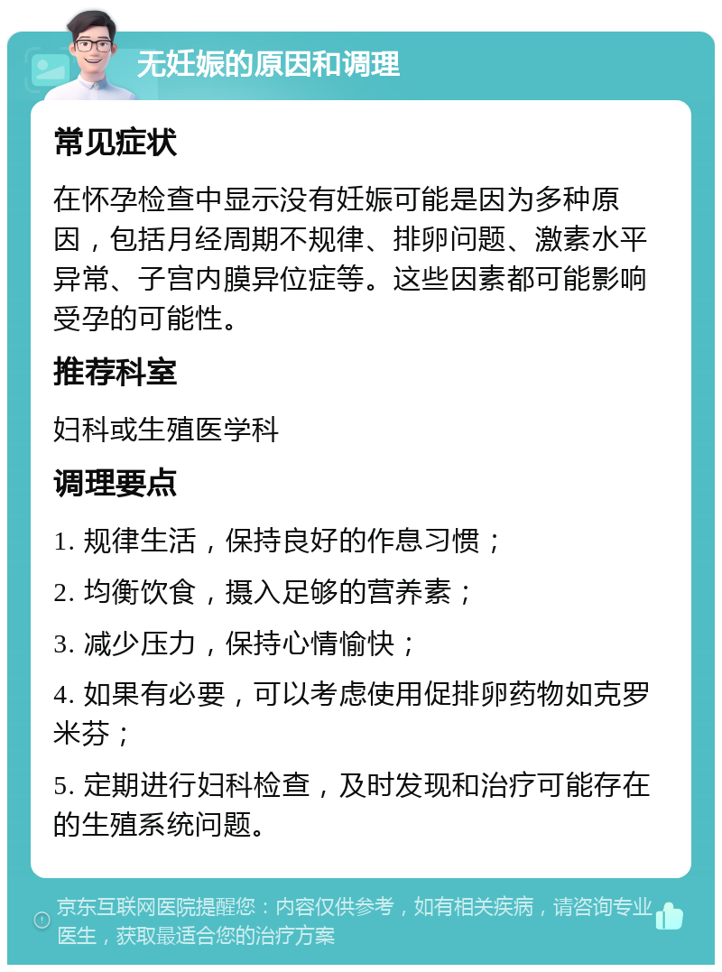 无妊娠的原因和调理 常见症状 在怀孕检查中显示没有妊娠可能是因为多种原因，包括月经周期不规律、排卵问题、激素水平异常、子宫内膜异位症等。这些因素都可能影响受孕的可能性。 推荐科室 妇科或生殖医学科 调理要点 1. 规律生活，保持良好的作息习惯； 2. 均衡饮食，摄入足够的营养素； 3. 减少压力，保持心情愉快； 4. 如果有必要，可以考虑使用促排卵药物如克罗米芬； 5. 定期进行妇科检查，及时发现和治疗可能存在的生殖系统问题。