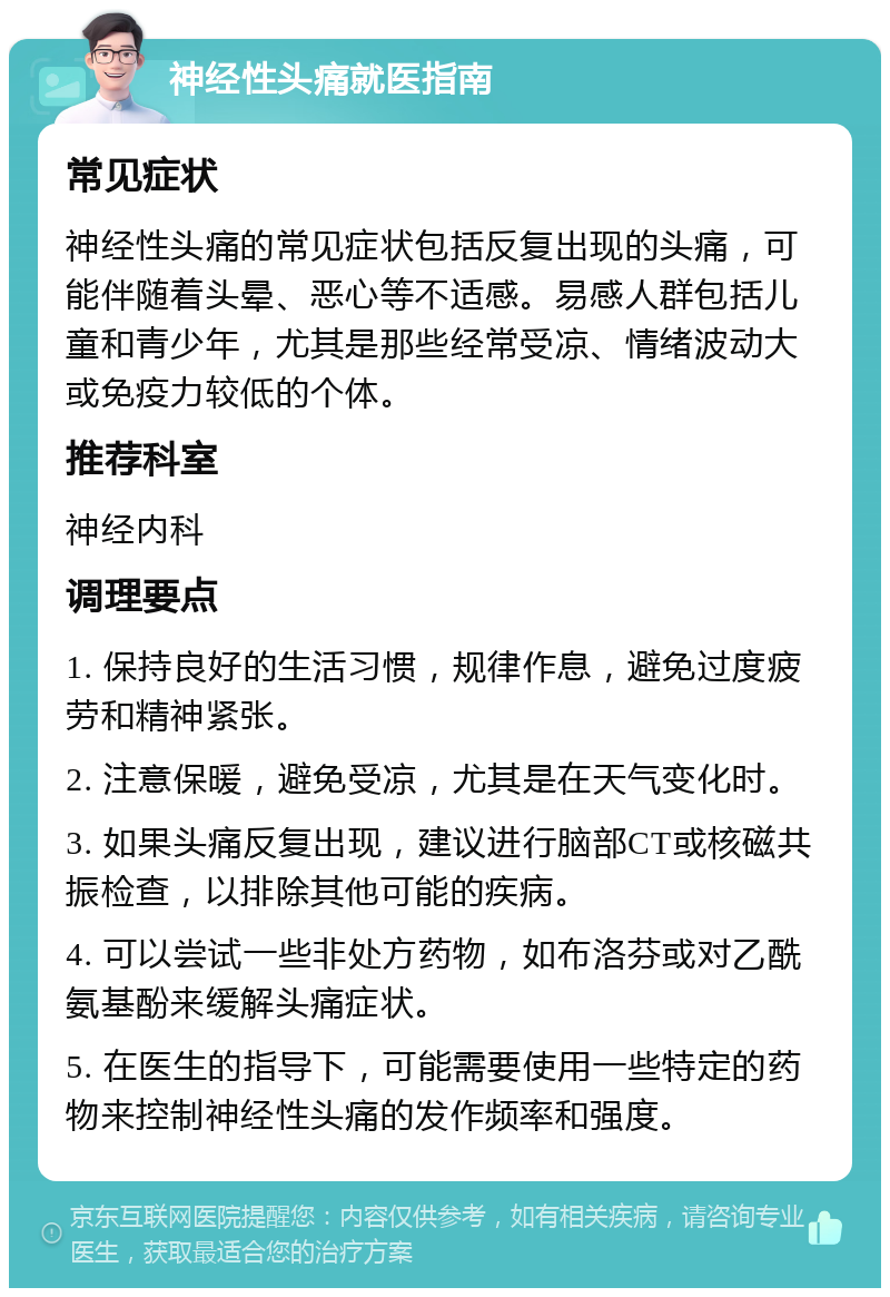 神经性头痛就医指南 常见症状 神经性头痛的常见症状包括反复出现的头痛，可能伴随着头晕、恶心等不适感。易感人群包括儿童和青少年，尤其是那些经常受凉、情绪波动大或免疫力较低的个体。 推荐科室 神经内科 调理要点 1. 保持良好的生活习惯，规律作息，避免过度疲劳和精神紧张。 2. 注意保暖，避免受凉，尤其是在天气变化时。 3. 如果头痛反复出现，建议进行脑部CT或核磁共振检查，以排除其他可能的疾病。 4. 可以尝试一些非处方药物，如布洛芬或对乙酰氨基酚来缓解头痛症状。 5. 在医生的指导下，可能需要使用一些特定的药物来控制神经性头痛的发作频率和强度。