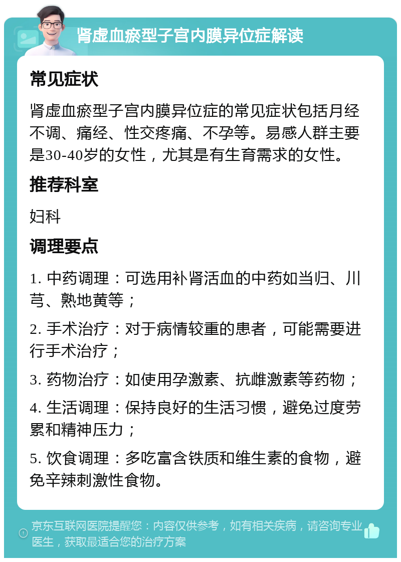 肾虚血瘀型子宫内膜异位症解读 常见症状 肾虚血瘀型子宫内膜异位症的常见症状包括月经不调、痛经、性交疼痛、不孕等。易感人群主要是30-40岁的女性，尤其是有生育需求的女性。 推荐科室 妇科 调理要点 1. 中药调理：可选用补肾活血的中药如当归、川芎、熟地黄等； 2. 手术治疗：对于病情较重的患者，可能需要进行手术治疗； 3. 药物治疗：如使用孕激素、抗雌激素等药物； 4. 生活调理：保持良好的生活习惯，避免过度劳累和精神压力； 5. 饮食调理：多吃富含铁质和维生素的食物，避免辛辣刺激性食物。