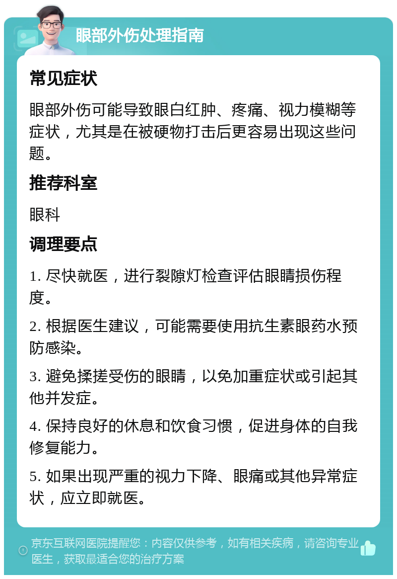 眼部外伤处理指南 常见症状 眼部外伤可能导致眼白红肿、疼痛、视力模糊等症状，尤其是在被硬物打击后更容易出现这些问题。 推荐科室 眼科 调理要点 1. 尽快就医，进行裂隙灯检查评估眼睛损伤程度。 2. 根据医生建议，可能需要使用抗生素眼药水预防感染。 3. 避免揉搓受伤的眼睛，以免加重症状或引起其他并发症。 4. 保持良好的休息和饮食习惯，促进身体的自我修复能力。 5. 如果出现严重的视力下降、眼痛或其他异常症状，应立即就医。