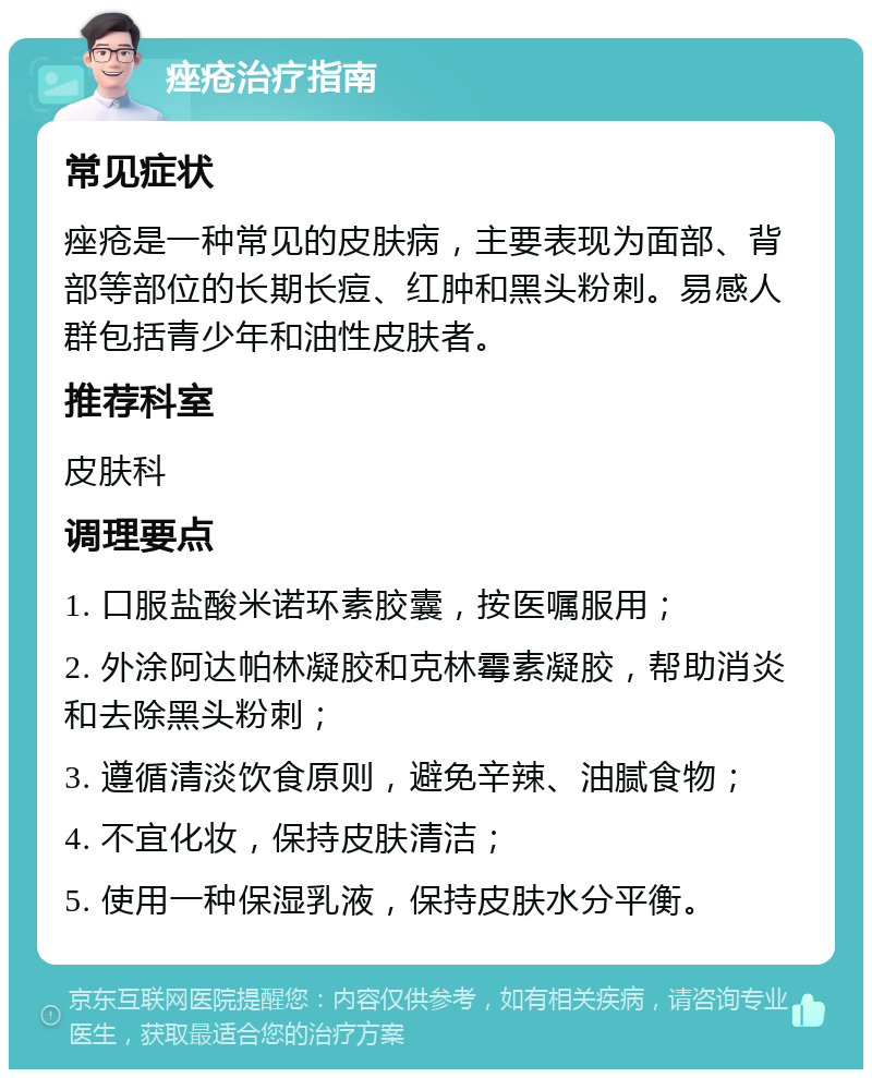 痤疮治疗指南 常见症状 痤疮是一种常见的皮肤病，主要表现为面部、背部等部位的长期长痘、红肿和黑头粉刺。易感人群包括青少年和油性皮肤者。 推荐科室 皮肤科 调理要点 1. 口服盐酸米诺环素胶囊，按医嘱服用； 2. 外涂阿达帕林凝胶和克林霉素凝胶，帮助消炎和去除黑头粉刺； 3. 遵循清淡饮食原则，避免辛辣、油腻食物； 4. 不宜化妆，保持皮肤清洁； 5. 使用一种保湿乳液，保持皮肤水分平衡。