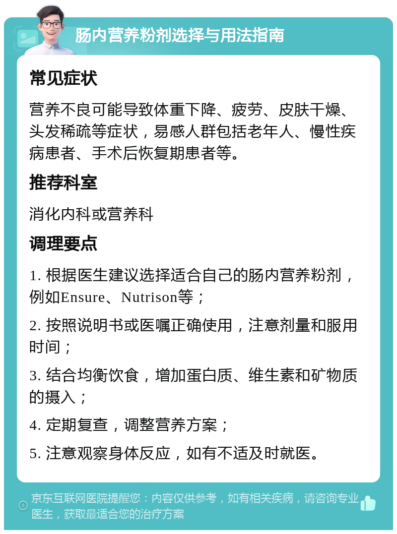 肠内营养粉剂选择与用法指南 常见症状 营养不良可能导致体重下降、疲劳、皮肤干燥、头发稀疏等症状，易感人群包括老年人、慢性疾病患者、手术后恢复期患者等。 推荐科室 消化内科或营养科 调理要点 1. 根据医生建议选择适合自己的肠内营养粉剂，例如Ensure、Nutrison等； 2. 按照说明书或医嘱正确使用，注意剂量和服用时间； 3. 结合均衡饮食，增加蛋白质、维生素和矿物质的摄入； 4. 定期复查，调整营养方案； 5. 注意观察身体反应，如有不适及时就医。