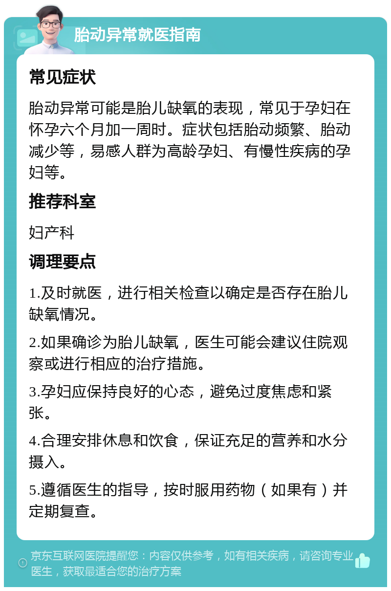 胎动异常就医指南 常见症状 胎动异常可能是胎儿缺氧的表现，常见于孕妇在怀孕六个月加一周时。症状包括胎动频繁、胎动减少等，易感人群为高龄孕妇、有慢性疾病的孕妇等。 推荐科室 妇产科 调理要点 1.及时就医，进行相关检查以确定是否存在胎儿缺氧情况。 2.如果确诊为胎儿缺氧，医生可能会建议住院观察或进行相应的治疗措施。 3.孕妇应保持良好的心态，避免过度焦虑和紧张。 4.合理安排休息和饮食，保证充足的营养和水分摄入。 5.遵循医生的指导，按时服用药物（如果有）并定期复查。