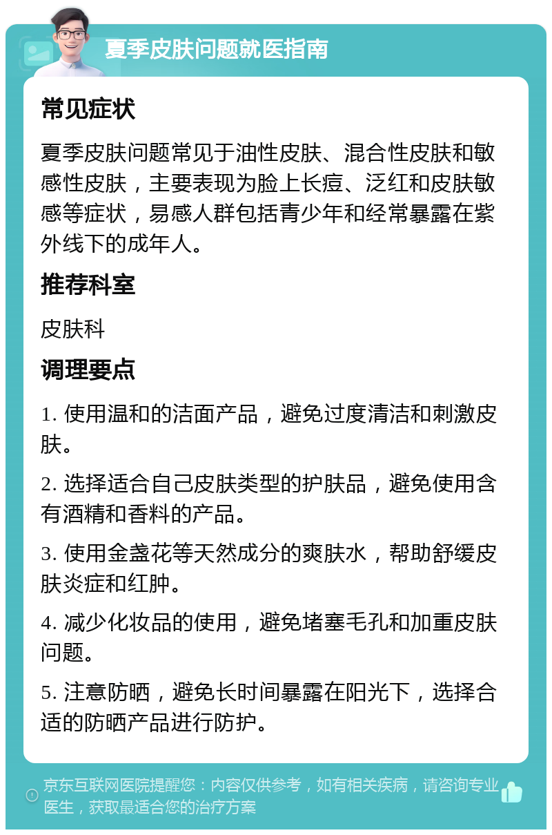 夏季皮肤问题就医指南 常见症状 夏季皮肤问题常见于油性皮肤、混合性皮肤和敏感性皮肤，主要表现为脸上长痘、泛红和皮肤敏感等症状，易感人群包括青少年和经常暴露在紫外线下的成年人。 推荐科室 皮肤科 调理要点 1. 使用温和的洁面产品，避免过度清洁和刺激皮肤。 2. 选择适合自己皮肤类型的护肤品，避免使用含有酒精和香料的产品。 3. 使用金盏花等天然成分的爽肤水，帮助舒缓皮肤炎症和红肿。 4. 减少化妆品的使用，避免堵塞毛孔和加重皮肤问题。 5. 注意防晒，避免长时间暴露在阳光下，选择合适的防晒产品进行防护。