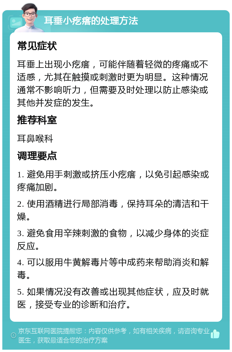 耳垂小疙瘩的处理方法 常见症状 耳垂上出现小疙瘩，可能伴随着轻微的疼痛或不适感，尤其在触摸或刺激时更为明显。这种情况通常不影响听力，但需要及时处理以防止感染或其他并发症的发生。 推荐科室 耳鼻喉科 调理要点 1. 避免用手刺激或挤压小疙瘩，以免引起感染或疼痛加剧。 2. 使用酒精进行局部消毒，保持耳朵的清洁和干燥。 3. 避免食用辛辣刺激的食物，以减少身体的炎症反应。 4. 可以服用牛黄解毒片等中成药来帮助消炎和解毒。 5. 如果情况没有改善或出现其他症状，应及时就医，接受专业的诊断和治疗。