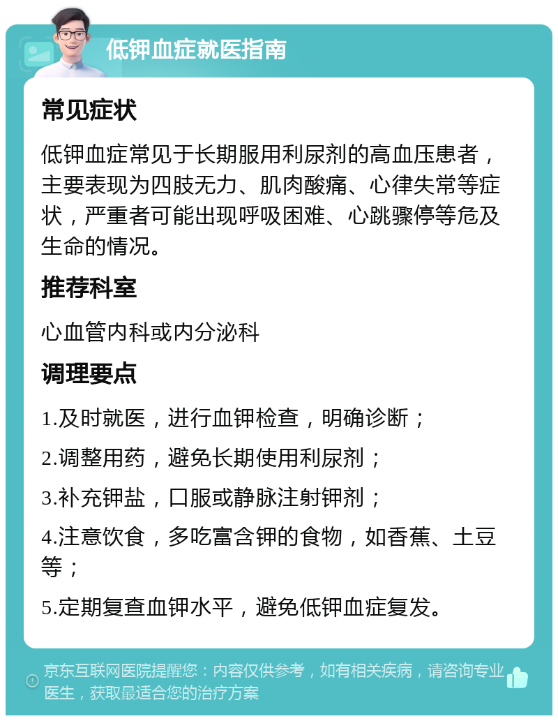 低钾血症就医指南 常见症状 低钾血症常见于长期服用利尿剂的高血压患者，主要表现为四肢无力、肌肉酸痛、心律失常等症状，严重者可能出现呼吸困难、心跳骤停等危及生命的情况。 推荐科室 心血管内科或内分泌科 调理要点 1.及时就医，进行血钾检查，明确诊断； 2.调整用药，避免长期使用利尿剂； 3.补充钾盐，口服或静脉注射钾剂； 4.注意饮食，多吃富含钾的食物，如香蕉、土豆等； 5.定期复查血钾水平，避免低钾血症复发。