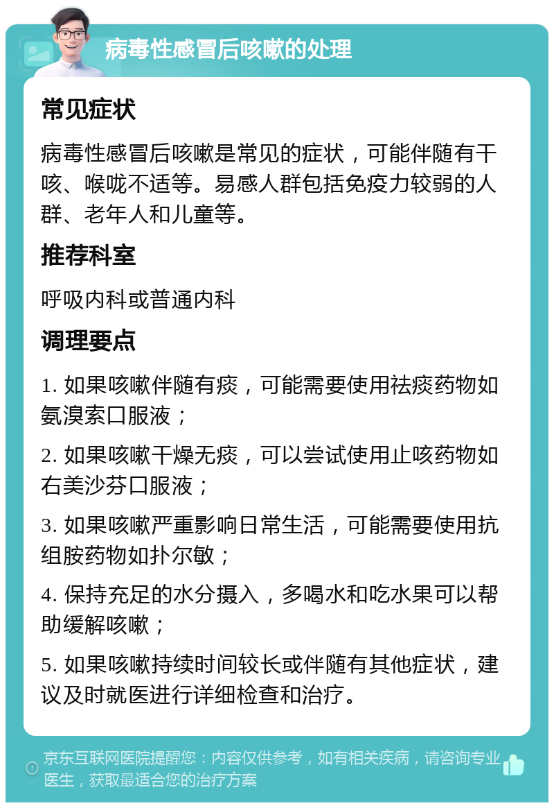 病毒性感冒后咳嗽的处理 常见症状 病毒性感冒后咳嗽是常见的症状，可能伴随有干咳、喉咙不适等。易感人群包括免疫力较弱的人群、老年人和儿童等。 推荐科室 呼吸内科或普通内科 调理要点 1. 如果咳嗽伴随有痰，可能需要使用祛痰药物如氨溴索口服液； 2. 如果咳嗽干燥无痰，可以尝试使用止咳药物如右美沙芬口服液； 3. 如果咳嗽严重影响日常生活，可能需要使用抗组胺药物如扑尔敏； 4. 保持充足的水分摄入，多喝水和吃水果可以帮助缓解咳嗽； 5. 如果咳嗽持续时间较长或伴随有其他症状，建议及时就医进行详细检查和治疗。