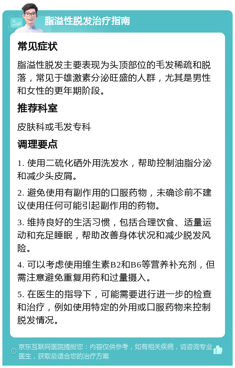 脂溢性脱发治疗指南 常见症状 脂溢性脱发主要表现为头顶部位的毛发稀疏和脱落，常见于雄激素分泌旺盛的人群，尤其是男性和女性的更年期阶段。 推荐科室 皮肤科或毛发专科 调理要点 1. 使用二硫化硒外用洗发水，帮助控制油脂分泌和减少头皮屑。 2. 避免使用有副作用的口服药物，未确诊前不建议使用任何可能引起副作用的药物。 3. 维持良好的生活习惯，包括合理饮食、适量运动和充足睡眠，帮助改善身体状况和减少脱发风险。 4. 可以考虑使用维生素B2和B6等营养补充剂，但需注意避免重复用药和过量摄入。 5. 在医生的指导下，可能需要进行进一步的检查和治疗，例如使用特定的外用或口服药物来控制脱发情况。