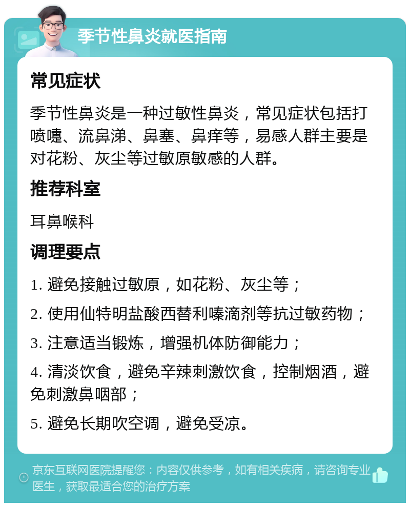 季节性鼻炎就医指南 常见症状 季节性鼻炎是一种过敏性鼻炎，常见症状包括打喷嚏、流鼻涕、鼻塞、鼻痒等，易感人群主要是对花粉、灰尘等过敏原敏感的人群。 推荐科室 耳鼻喉科 调理要点 1. 避免接触过敏原，如花粉、灰尘等； 2. 使用仙特明盐酸西替利嗪滴剂等抗过敏药物； 3. 注意适当锻炼，增强机体防御能力； 4. 清淡饮食，避免辛辣刺激饮食，控制烟酒，避免刺激鼻咽部； 5. 避免长期吹空调，避免受凉。