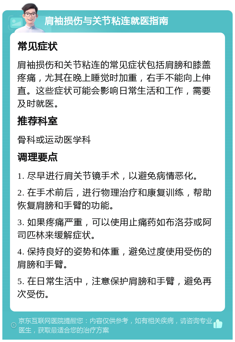 肩袖损伤与关节粘连就医指南 常见症状 肩袖损伤和关节粘连的常见症状包括肩膀和膝盖疼痛，尤其在晚上睡觉时加重，右手不能向上伸直。这些症状可能会影响日常生活和工作，需要及时就医。 推荐科室 骨科或运动医学科 调理要点 1. 尽早进行肩关节镜手术，以避免病情恶化。 2. 在手术前后，进行物理治疗和康复训练，帮助恢复肩膀和手臂的功能。 3. 如果疼痛严重，可以使用止痛药如布洛芬或阿司匹林来缓解症状。 4. 保持良好的姿势和体重，避免过度使用受伤的肩膀和手臂。 5. 在日常生活中，注意保护肩膀和手臂，避免再次受伤。