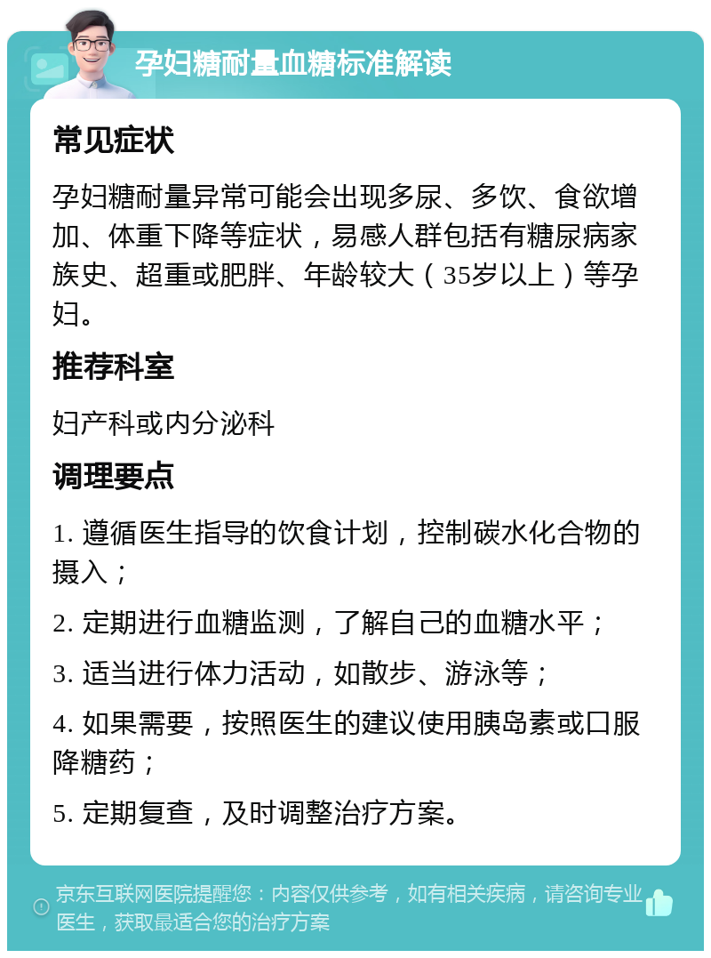 孕妇糖耐量血糖标准解读 常见症状 孕妇糖耐量异常可能会出现多尿、多饮、食欲增加、体重下降等症状，易感人群包括有糖尿病家族史、超重或肥胖、年龄较大（35岁以上）等孕妇。 推荐科室 妇产科或内分泌科 调理要点 1. 遵循医生指导的饮食计划，控制碳水化合物的摄入； 2. 定期进行血糖监测，了解自己的血糖水平； 3. 适当进行体力活动，如散步、游泳等； 4. 如果需要，按照医生的建议使用胰岛素或口服降糖药； 5. 定期复查，及时调整治疗方案。