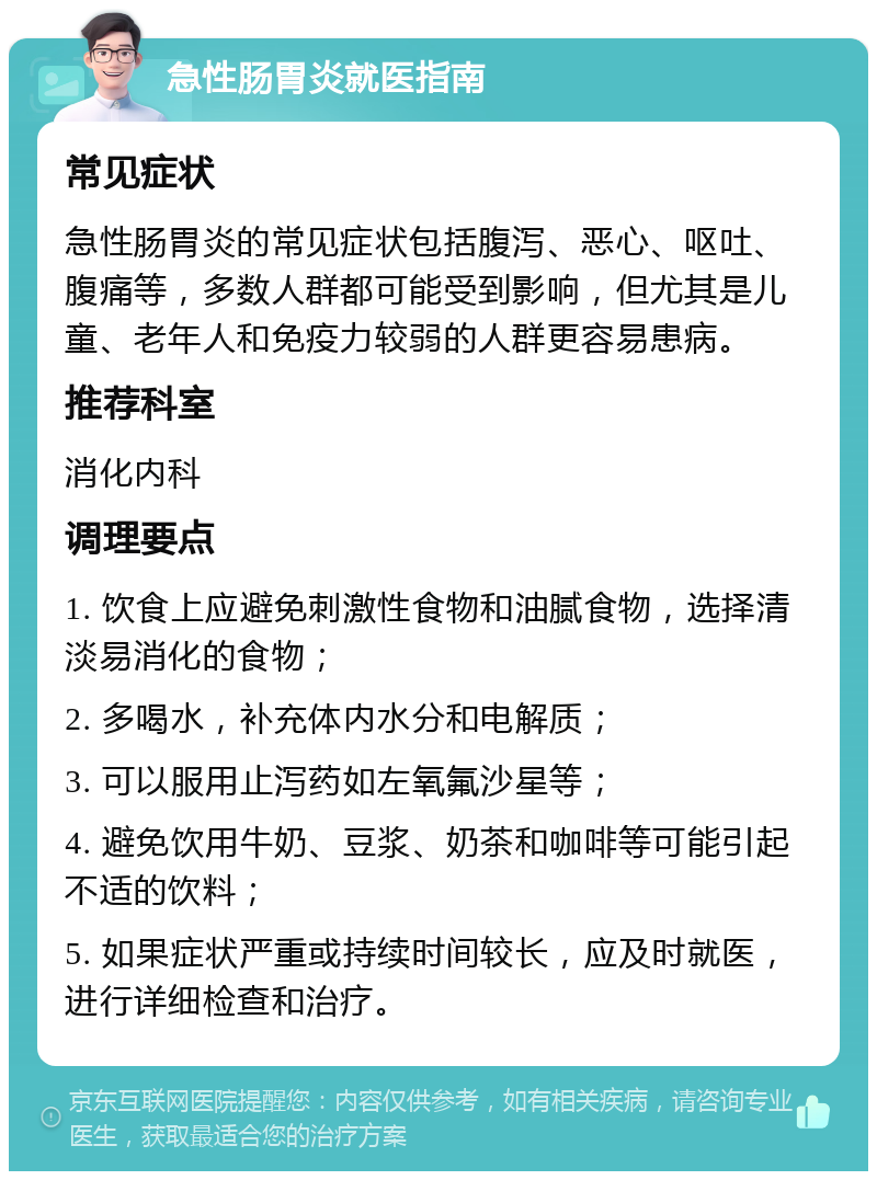 急性肠胃炎就医指南 常见症状 急性肠胃炎的常见症状包括腹泻、恶心、呕吐、腹痛等，多数人群都可能受到影响，但尤其是儿童、老年人和免疫力较弱的人群更容易患病。 推荐科室 消化内科 调理要点 1. 饮食上应避免刺激性食物和油腻食物，选择清淡易消化的食物； 2. 多喝水，补充体内水分和电解质； 3. 可以服用止泻药如左氧氟沙星等； 4. 避免饮用牛奶、豆浆、奶茶和咖啡等可能引起不适的饮料； 5. 如果症状严重或持续时间较长，应及时就医，进行详细检查和治疗。