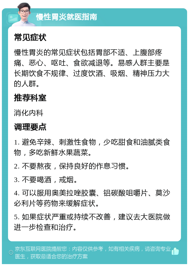 慢性胃炎就医指南 常见症状 慢性胃炎的常见症状包括胃部不适、上腹部疼痛、恶心、呕吐、食欲减退等。易感人群主要是长期饮食不规律、过度饮酒、吸烟、精神压力大的人群。 推荐科室 消化内科 调理要点 1. 避免辛辣、刺激性食物，少吃甜食和油腻类食物，多吃新鲜水果蔬菜。 2. 不要熬夜，保持良好的作息习惯。 3. 不要喝酒，戒烟。 4. 可以服用奥美拉唑胶囊、铝碳酸咀嚼片、莫沙必利片等药物来缓解症状。 5. 如果症状严重或持续不改善，建议去大医院做进一步检查和治疗。