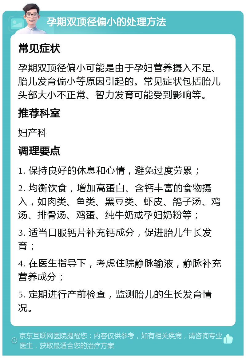 孕期双顶径偏小的处理方法 常见症状 孕期双顶径偏小可能是由于孕妇营养摄入不足、胎儿发育偏小等原因引起的。常见症状包括胎儿头部大小不正常、智力发育可能受到影响等。 推荐科室 妇产科 调理要点 1. 保持良好的休息和心情，避免过度劳累； 2. 均衡饮食，增加高蛋白、含钙丰富的食物摄入，如肉类、鱼类、黑豆类、虾皮、鸽子汤、鸡汤、排骨汤、鸡蛋、纯牛奶或孕妇奶粉等； 3. 适当口服钙片补充钙成分，促进胎儿生长发育； 4. 在医生指导下，考虑住院静脉输液，静脉补充营养成分； 5. 定期进行产前检查，监测胎儿的生长发育情况。