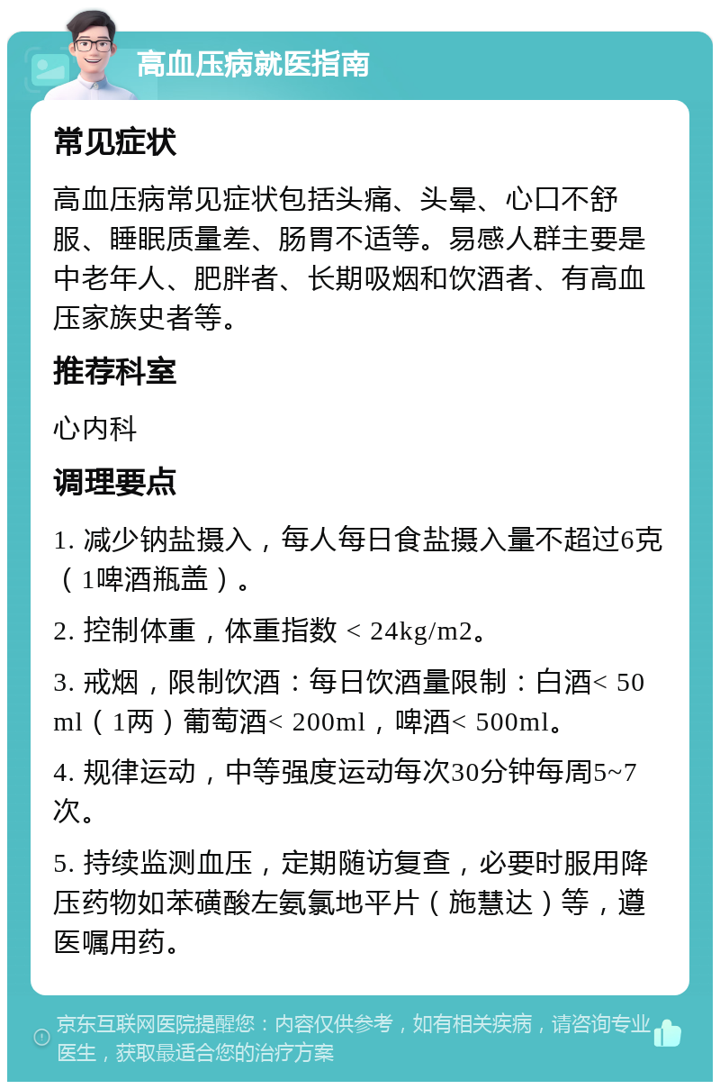 高血压病就医指南 常见症状 高血压病常见症状包括头痛、头晕、心口不舒服、睡眠质量差、肠胃不适等。易感人群主要是中老年人、肥胖者、长期吸烟和饮酒者、有高血压家族史者等。 推荐科室 心内科 调理要点 1. 减少钠盐摄入，每人每日食盐摄入量不超过6克（1啤酒瓶盖）。 2. 控制体重，体重指数 < 24kg/m2。 3. 戒烟，限制饮酒：每日饮酒量限制：白酒< 50ml（1两）葡萄酒< 200ml，啤酒< 500ml。 4. 规律运动，中等强度运动每次30分钟每周5~7次。 5. 持续监测血压，定期随访复查，必要时服用降压药物如苯磺酸左氨氯地平片（施慧达）等，遵医嘱用药。