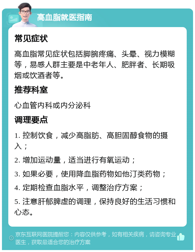 高血脂就医指南 常见症状 高血脂常见症状包括脚腕疼痛、头晕、视力模糊等，易感人群主要是中老年人、肥胖者、长期吸烟或饮酒者等。 推荐科室 心血管内科或内分泌科 调理要点 1. 控制饮食，减少高脂肪、高胆固醇食物的摄入； 2. 增加运动量，适当进行有氧运动； 3. 如果必要，使用降血脂药物如他汀类药物； 4. 定期检查血脂水平，调整治疗方案； 5. 注意肝郁脾虚的调理，保持良好的生活习惯和心态。