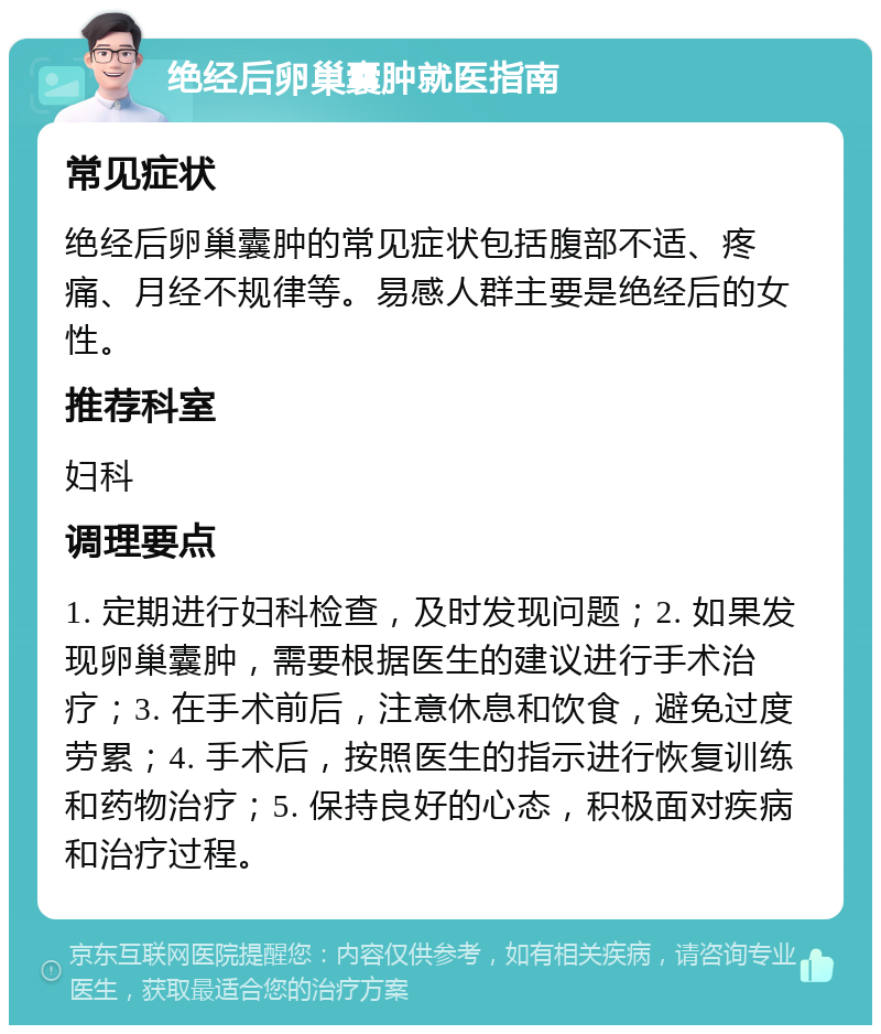 绝经后卵巢囊肿就医指南 常见症状 绝经后卵巢囊肿的常见症状包括腹部不适、疼痛、月经不规律等。易感人群主要是绝经后的女性。 推荐科室 妇科 调理要点 1. 定期进行妇科检查，及时发现问题；2. 如果发现卵巢囊肿，需要根据医生的建议进行手术治疗；3. 在手术前后，注意休息和饮食，避免过度劳累；4. 手术后，按照医生的指示进行恢复训练和药物治疗；5. 保持良好的心态，积极面对疾病和治疗过程。