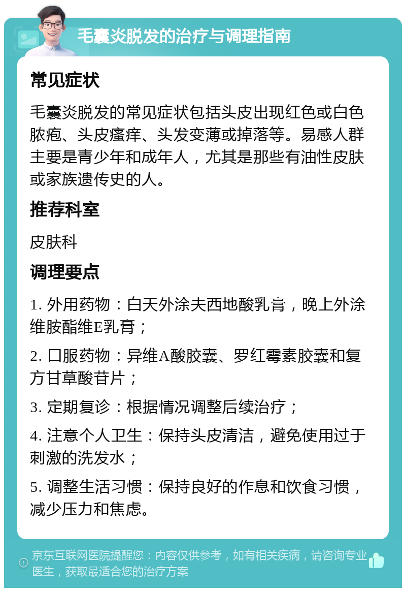 毛囊炎脱发的治疗与调理指南 常见症状 毛囊炎脱发的常见症状包括头皮出现红色或白色脓疱、头皮瘙痒、头发变薄或掉落等。易感人群主要是青少年和成年人，尤其是那些有油性皮肤或家族遗传史的人。 推荐科室 皮肤科 调理要点 1. 外用药物：白天外涂夫西地酸乳膏，晚上外涂维胺酯维E乳膏； 2. 口服药物：异维A酸胶囊、罗红霉素胶囊和复方甘草酸苷片； 3. 定期复诊：根据情况调整后续治疗； 4. 注意个人卫生：保持头皮清洁，避免使用过于刺激的洗发水； 5. 调整生活习惯：保持良好的作息和饮食习惯，减少压力和焦虑。