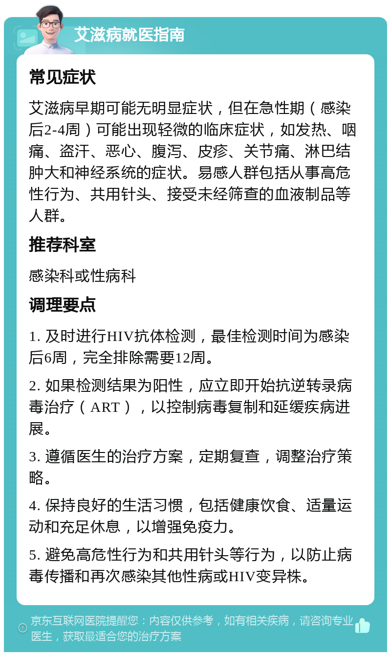 艾滋病就医指南 常见症状 艾滋病早期可能无明显症状，但在急性期（感染后2-4周）可能出现轻微的临床症状，如发热、咽痛、盗汗、恶心、腹泻、皮疹、关节痛、淋巴结肿大和神经系统的症状。易感人群包括从事高危性行为、共用针头、接受未经筛查的血液制品等人群。 推荐科室 感染科或性病科 调理要点 1. 及时进行HIV抗体检测，最佳检测时间为感染后6周，完全排除需要12周。 2. 如果检测结果为阳性，应立即开始抗逆转录病毒治疗（ART），以控制病毒复制和延缓疾病进展。 3. 遵循医生的治疗方案，定期复查，调整治疗策略。 4. 保持良好的生活习惯，包括健康饮食、适量运动和充足休息，以增强免疫力。 5. 避免高危性行为和共用针头等行为，以防止病毒传播和再次感染其他性病或HIV变异株。