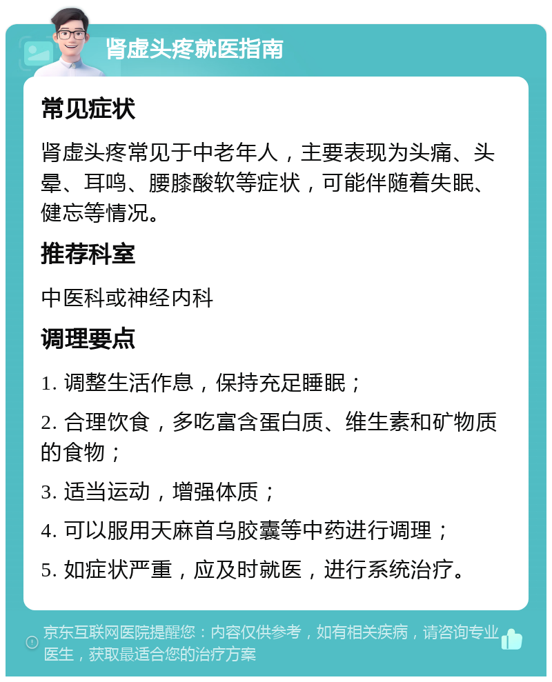 肾虚头疼就医指南 常见症状 肾虚头疼常见于中老年人，主要表现为头痛、头晕、耳鸣、腰膝酸软等症状，可能伴随着失眠、健忘等情况。 推荐科室 中医科或神经内科 调理要点 1. 调整生活作息，保持充足睡眠； 2. 合理饮食，多吃富含蛋白质、维生素和矿物质的食物； 3. 适当运动，增强体质； 4. 可以服用天麻首乌胶囊等中药进行调理； 5. 如症状严重，应及时就医，进行系统治疗。