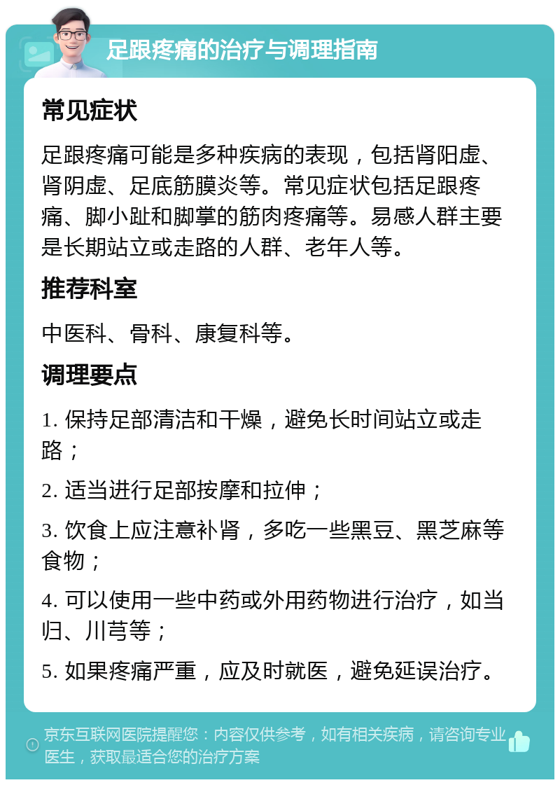 足跟疼痛的治疗与调理指南 常见症状 足跟疼痛可能是多种疾病的表现，包括肾阳虚、肾阴虚、足底筋膜炎等。常见症状包括足跟疼痛、脚小趾和脚掌的筋肉疼痛等。易感人群主要是长期站立或走路的人群、老年人等。 推荐科室 中医科、骨科、康复科等。 调理要点 1. 保持足部清洁和干燥，避免长时间站立或走路； 2. 适当进行足部按摩和拉伸； 3. 饮食上应注意补肾，多吃一些黑豆、黑芝麻等食物； 4. 可以使用一些中药或外用药物进行治疗，如当归、川芎等； 5. 如果疼痛严重，应及时就医，避免延误治疗。