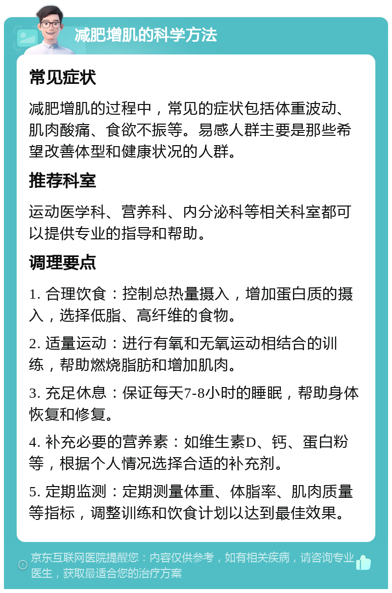 减肥增肌的科学方法 常见症状 减肥增肌的过程中，常见的症状包括体重波动、肌肉酸痛、食欲不振等。易感人群主要是那些希望改善体型和健康状况的人群。 推荐科室 运动医学科、营养科、内分泌科等相关科室都可以提供专业的指导和帮助。 调理要点 1. 合理饮食：控制总热量摄入，增加蛋白质的摄入，选择低脂、高纤维的食物。 2. 适量运动：进行有氧和无氧运动相结合的训练，帮助燃烧脂肪和增加肌肉。 3. 充足休息：保证每天7-8小时的睡眠，帮助身体恢复和修复。 4. 补充必要的营养素：如维生素D、钙、蛋白粉等，根据个人情况选择合适的补充剂。 5. 定期监测：定期测量体重、体脂率、肌肉质量等指标，调整训练和饮食计划以达到最佳效果。