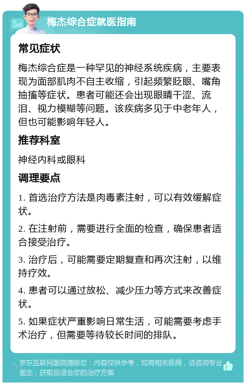 梅杰综合症就医指南 常见症状 梅杰综合症是一种罕见的神经系统疾病，主要表现为面部肌肉不自主收缩，引起频繁眨眼、嘴角抽搐等症状。患者可能还会出现眼睛干涩、流泪、视力模糊等问题。该疾病多见于中老年人，但也可能影响年轻人。 推荐科室 神经内科或眼科 调理要点 1. 首选治疗方法是肉毒素注射，可以有效缓解症状。 2. 在注射前，需要进行全面的检查，确保患者适合接受治疗。 3. 治疗后，可能需要定期复查和再次注射，以维持疗效。 4. 患者可以通过放松、减少压力等方式来改善症状。 5. 如果症状严重影响日常生活，可能需要考虑手术治疗，但需要等待较长时间的排队。