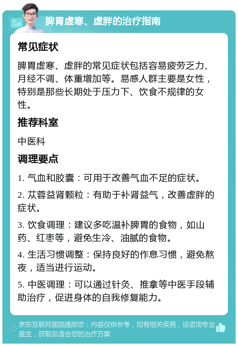 脾胃虚寒、虚胖的治疗指南 常见症状 脾胃虚寒、虚胖的常见症状包括容易疲劳乏力、月经不调、体重增加等。易感人群主要是女性，特别是那些长期处于压力下、饮食不规律的女性。 推荐科室 中医科 调理要点 1. 气血和胶囊：可用于改善气血不足的症状。 2. 苁蓉益肾颗粒：有助于补肾益气，改善虚胖的症状。 3. 饮食调理：建议多吃温补脾胃的食物，如山药、红枣等，避免生冷、油腻的食物。 4. 生活习惯调整：保持良好的作息习惯，避免熬夜，适当进行运动。 5. 中医调理：可以通过针灸、推拿等中医手段辅助治疗，促进身体的自我修复能力。