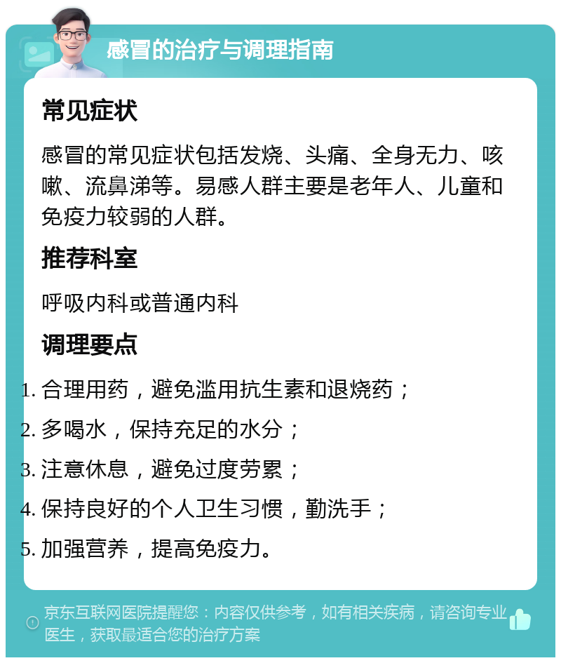 感冒的治疗与调理指南 常见症状 感冒的常见症状包括发烧、头痛、全身无力、咳嗽、流鼻涕等。易感人群主要是老年人、儿童和免疫力较弱的人群。 推荐科室 呼吸内科或普通内科 调理要点 合理用药，避免滥用抗生素和退烧药； 多喝水，保持充足的水分； 注意休息，避免过度劳累； 保持良好的个人卫生习惯，勤洗手； 加强营养，提高免疫力。