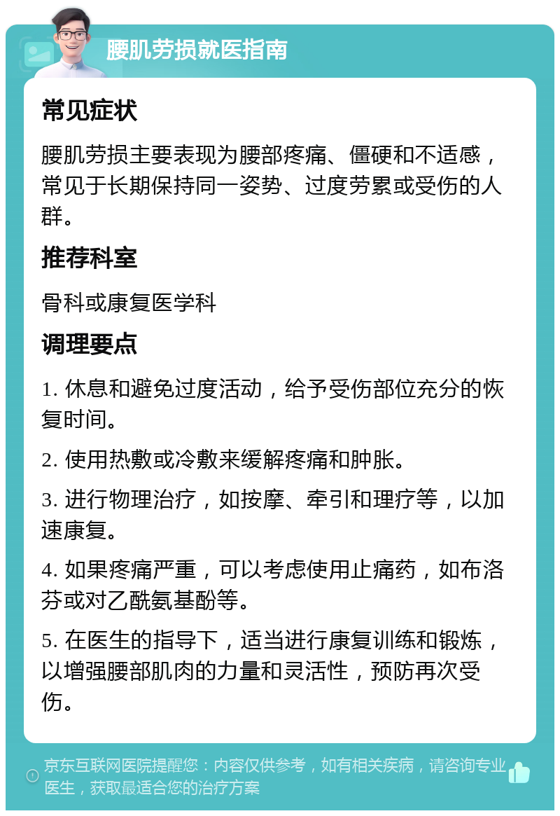 腰肌劳损就医指南 常见症状 腰肌劳损主要表现为腰部疼痛、僵硬和不适感，常见于长期保持同一姿势、过度劳累或受伤的人群。 推荐科室 骨科或康复医学科 调理要点 1. 休息和避免过度活动，给予受伤部位充分的恢复时间。 2. 使用热敷或冷敷来缓解疼痛和肿胀。 3. 进行物理治疗，如按摩、牵引和理疗等，以加速康复。 4. 如果疼痛严重，可以考虑使用止痛药，如布洛芬或对乙酰氨基酚等。 5. 在医生的指导下，适当进行康复训练和锻炼，以增强腰部肌肉的力量和灵活性，预防再次受伤。