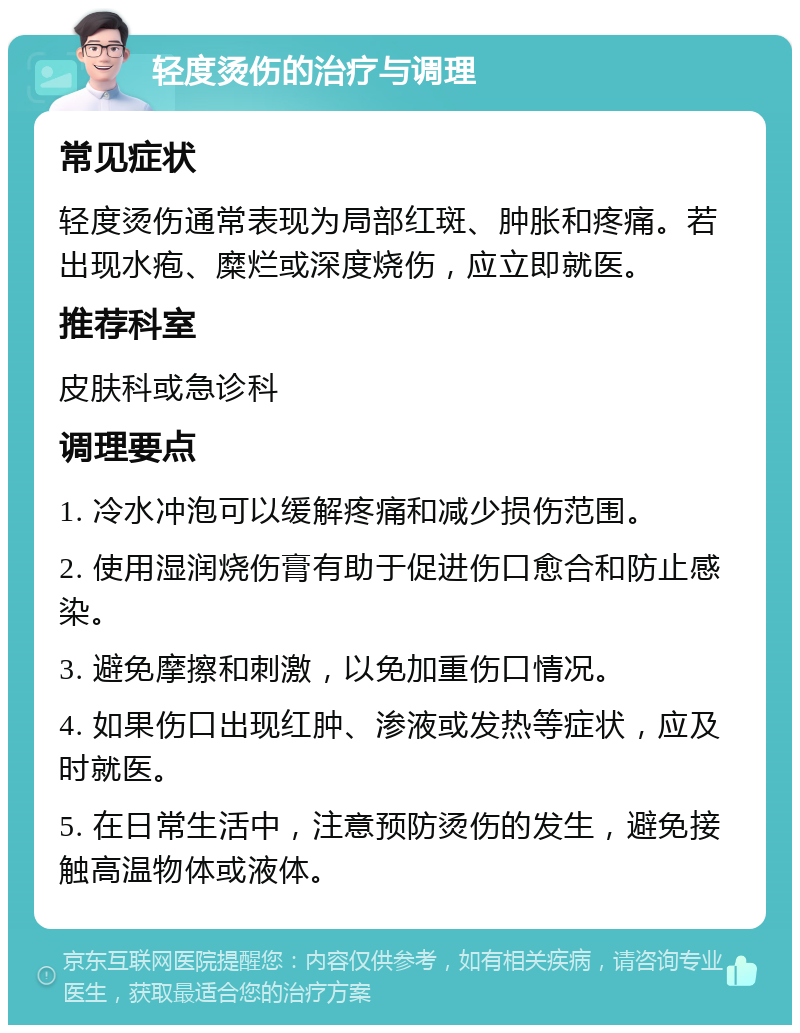 轻度烫伤的治疗与调理 常见症状 轻度烫伤通常表现为局部红斑、肿胀和疼痛。若出现水疱、糜烂或深度烧伤，应立即就医。 推荐科室 皮肤科或急诊科 调理要点 1. 冷水冲泡可以缓解疼痛和减少损伤范围。 2. 使用湿润烧伤膏有助于促进伤口愈合和防止感染。 3. 避免摩擦和刺激，以免加重伤口情况。 4. 如果伤口出现红肿、渗液或发热等症状，应及时就医。 5. 在日常生活中，注意预防烫伤的发生，避免接触高温物体或液体。