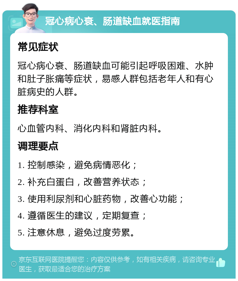 冠心病心衰、肠道缺血就医指南 常见症状 冠心病心衰、肠道缺血可能引起呼吸困难、水肿和肚子胀痛等症状，易感人群包括老年人和有心脏病史的人群。 推荐科室 心血管内科、消化内科和肾脏内科。 调理要点 1. 控制感染，避免病情恶化； 2. 补充白蛋白，改善营养状态； 3. 使用利尿剂和心脏药物，改善心功能； 4. 遵循医生的建议，定期复查； 5. 注意休息，避免过度劳累。