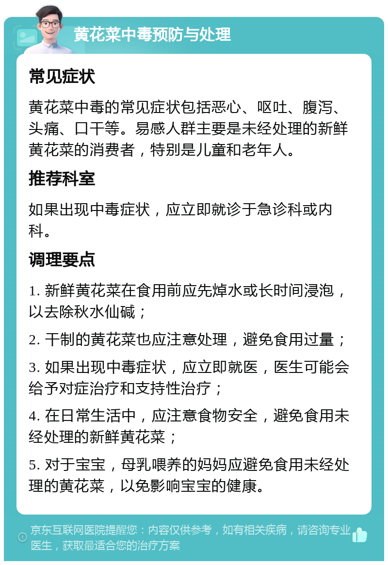 黄花菜中毒预防与处理 常见症状 黄花菜中毒的常见症状包括恶心、呕吐、腹泻、头痛、口干等。易感人群主要是未经处理的新鲜黄花菜的消费者，特别是儿童和老年人。 推荐科室 如果出现中毒症状，应立即就诊于急诊科或内科。 调理要点 1. 新鲜黄花菜在食用前应先焯水或长时间浸泡，以去除秋水仙碱； 2. 干制的黄花菜也应注意处理，避免食用过量； 3. 如果出现中毒症状，应立即就医，医生可能会给予对症治疗和支持性治疗； 4. 在日常生活中，应注意食物安全，避免食用未经处理的新鲜黄花菜； 5. 对于宝宝，母乳喂养的妈妈应避免食用未经处理的黄花菜，以免影响宝宝的健康。