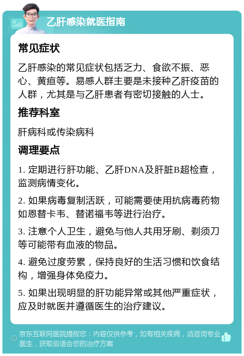 乙肝感染就医指南 常见症状 乙肝感染的常见症状包括乏力、食欲不振、恶心、黄疸等。易感人群主要是未接种乙肝疫苗的人群，尤其是与乙肝患者有密切接触的人士。 推荐科室 肝病科或传染病科 调理要点 1. 定期进行肝功能、乙肝DNA及肝脏B超检查，监测病情变化。 2. 如果病毒复制活跃，可能需要使用抗病毒药物如恩替卡韦、替诺福韦等进行治疗。 3. 注意个人卫生，避免与他人共用牙刷、剃须刀等可能带有血液的物品。 4. 避免过度劳累，保持良好的生活习惯和饮食结构，增强身体免疫力。 5. 如果出现明显的肝功能异常或其他严重症状，应及时就医并遵循医生的治疗建议。