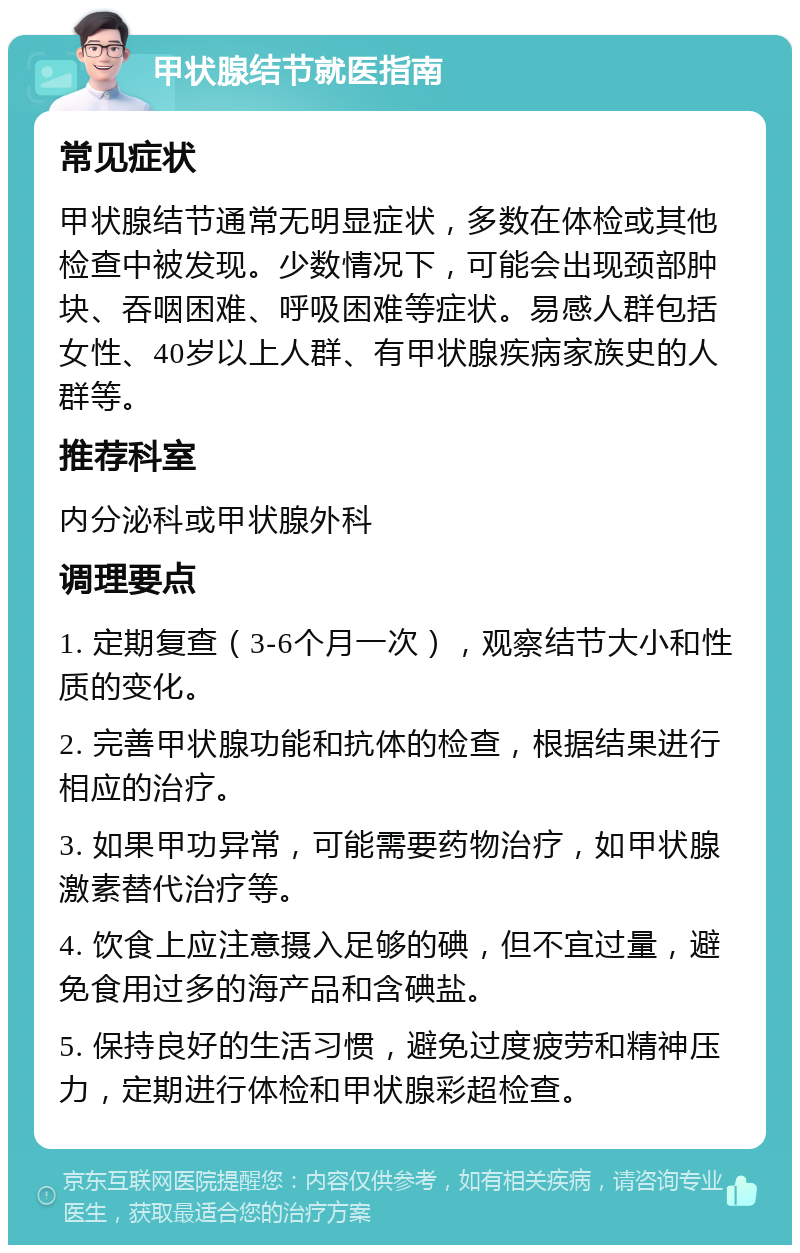 甲状腺结节就医指南 常见症状 甲状腺结节通常无明显症状，多数在体检或其他检查中被发现。少数情况下，可能会出现颈部肿块、吞咽困难、呼吸困难等症状。易感人群包括女性、40岁以上人群、有甲状腺疾病家族史的人群等。 推荐科室 内分泌科或甲状腺外科 调理要点 1. 定期复查（3-6个月一次），观察结节大小和性质的变化。 2. 完善甲状腺功能和抗体的检查，根据结果进行相应的治疗。 3. 如果甲功异常，可能需要药物治疗，如甲状腺激素替代治疗等。 4. 饮食上应注意摄入足够的碘，但不宜过量，避免食用过多的海产品和含碘盐。 5. 保持良好的生活习惯，避免过度疲劳和精神压力，定期进行体检和甲状腺彩超检查。