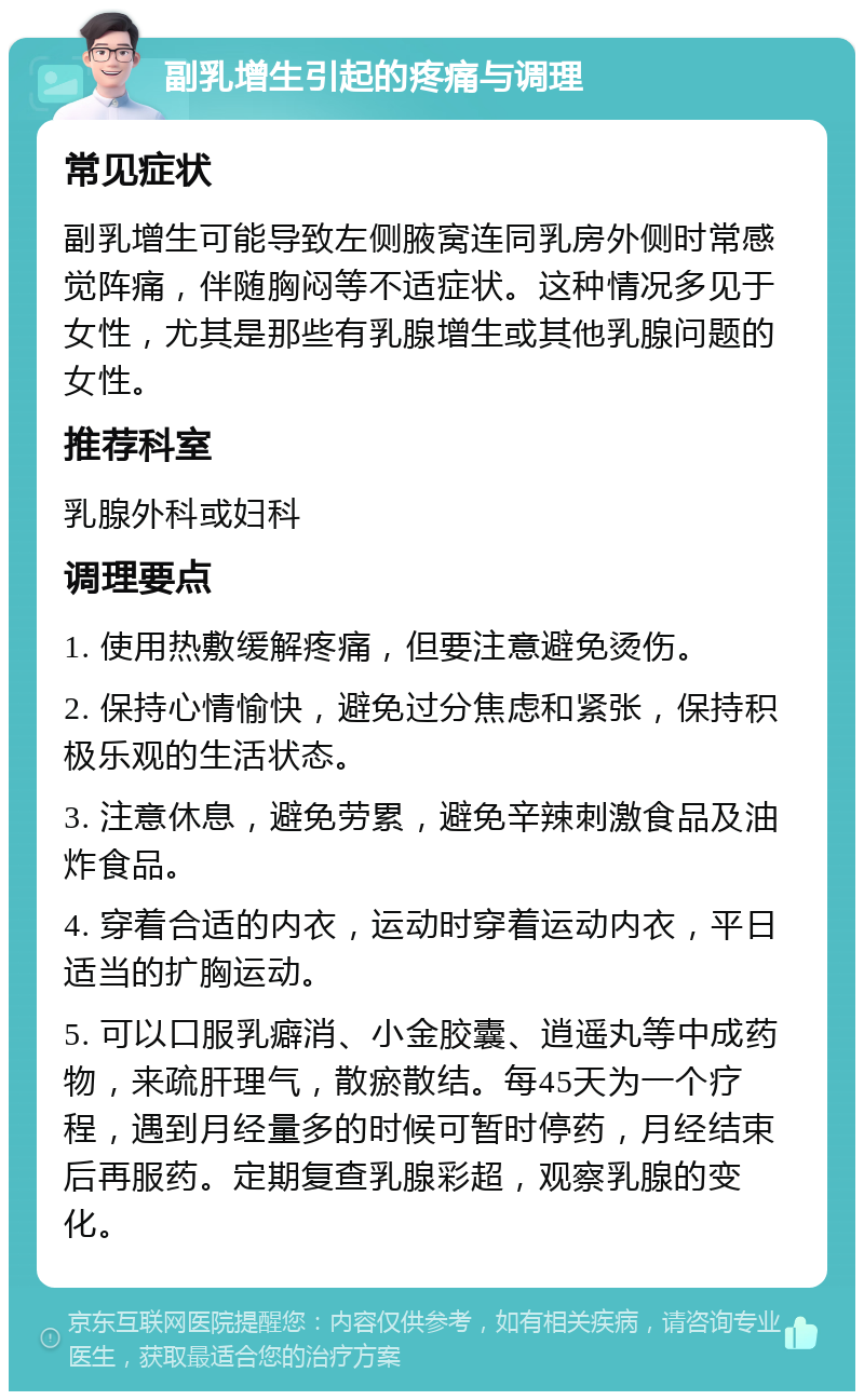 副乳增生引起的疼痛与调理 常见症状 副乳增生可能导致左侧腋窝连同乳房外侧时常感觉阵痛，伴随胸闷等不适症状。这种情况多见于女性，尤其是那些有乳腺增生或其他乳腺问题的女性。 推荐科室 乳腺外科或妇科 调理要点 1. 使用热敷缓解疼痛，但要注意避免烫伤。 2. 保持心情愉快，避免过分焦虑和紧张，保持积极乐观的生活状态。 3. 注意休息，避免劳累，避免辛辣刺激食品及油炸食品。 4. 穿着合适的内衣，运动时穿着运动内衣，平日适当的扩胸运动。 5. 可以口服乳癖消、小金胶囊、逍遥丸等中成药物，来疏肝理气，散瘀散结。每45天为一个疗程，遇到月经量多的时候可暂时停药，月经结束后再服药。定期复查乳腺彩超，观察乳腺的变化。