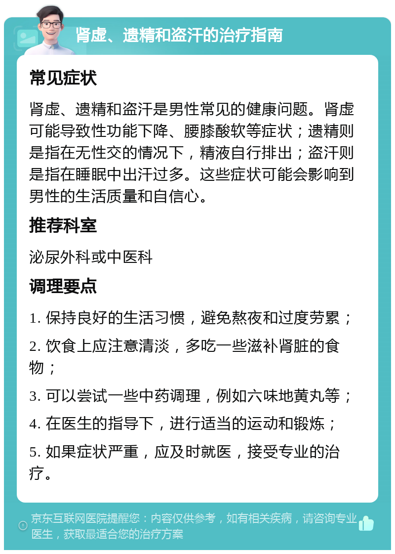 肾虚、遗精和盗汗的治疗指南 常见症状 肾虚、遗精和盗汗是男性常见的健康问题。肾虚可能导致性功能下降、腰膝酸软等症状；遗精则是指在无性交的情况下，精液自行排出；盗汗则是指在睡眠中出汗过多。这些症状可能会影响到男性的生活质量和自信心。 推荐科室 泌尿外科或中医科 调理要点 1. 保持良好的生活习惯，避免熬夜和过度劳累； 2. 饮食上应注意清淡，多吃一些滋补肾脏的食物； 3. 可以尝试一些中药调理，例如六味地黄丸等； 4. 在医生的指导下，进行适当的运动和锻炼； 5. 如果症状严重，应及时就医，接受专业的治疗。